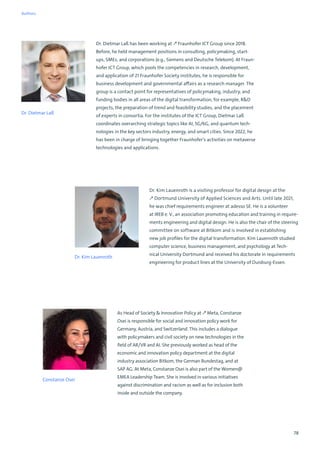 78
Dr. Kim Lauenroth is a visiting professor for digital design at the
↗ Dortmund University of Applied Sciences and Arts. Until late 2021,
he was chief requirements engineer at adesso SE. He is a volunteer
at IREB e. V., an association promoting education and training in require-
ments engineering and digital design. He is also the chair of the steering
committee on software at Bitkom and is involved in establishing
new job profiles for the digital transformation. Kim Lauenroth studied
computer science, business management, and psychology at Tech-
nical University Dortmund and received his doctorate in requirements
engineering for product lines at the University of Duisburg-Essen.
Dr. Kim Lauenroth
As Head of Society  Innovation Policy at ↗ Meta, Constanze
Osei is responsible for social and innovation policy work for
Germany, Austria, and Switzerland. This includes a dialogue
with policymakers and civil society on new technologies in the
field of AR/VR and AI. She previously worked as head of the
economic and innovation policy department at the digital
industry association Bitkom, the German Bundestag, and at
SAP AG. At Meta, Constanze Osei is also part of the Women@
EMEA Leadership Team. She is involved in various initiatives
against discrimination and racism as well as for inclusion both
inside and outside the company.
Constanze Osei
Dr. Dietmar Laß has been working at ↗ Fraunhofer ICT Group since 2018.
Before, he held management positions in consulting, policymaking, start-
ups, SMEs, and corporations (e.g., Siemens and Deutsche Telekom). At Fraun-
hofer ICT Group, which pools the competencies in research, development,
and application of 21 Fraunhofer Society institutes, he is responsible for
business development and governmental affairs as a research manager. The
group is a contact point for representatives of policymaking, industry, and
funding bodies in all areas of the digital transformation, for example, RD
projects, the preparation of trend and feasibility studies, and the placement
of experts in consortia. For the institutes of the ICT Group, Dietmar Laß
coordinates overarching strategic topics like AI, 5G/6G, and quantum tech-
nologies in the key sectors industry, energy, and smart cities. Since 2022, he
has been in charge of bringing together Fraunhofer’s activities on metaverse
technologies and applications.
Dr. Dietmar Laß
Authors
 