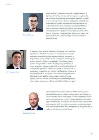 79
Dr. Francesco Pisani works at the Service Line Strategy and Transaction
department at ↗ EY Parthenon, where he focuses on business model
analysis and innovation, pricing strategies, and digital ecosystems. In
the past he has been involved in several due diligence and strategic pro-
jects. He is deputy EMEIA start-up leader at EY, co-initiator and pro-
gramme manager of the EY Startup Academy, and guest lecturer at
various universities. Francesco holds a PhD from the Frankfurt School of
Finance  Management. In addition, he has an M.Sc. in finance with a
specialisation in capital markets from the Frankfurt School of Finance 
Management, an M.Sc. in economics and business management from
LUISS Guido Carli, and a B.Sc. in business administration from La
Sapienza University in Rome. Francesco Pisani gained further professio-
nal and academic experience in China, England, France, Italy, and Spain.
Dr. Francesco Pisani
Alexander Schmid
Alexander Schmid specialises in IT law at ↗ CMS Hasche Sigle and
advises listed companies, medium-sized companies, and start-ups on
issues related to German and European IT, online, and data privacy law.
He has particular expertise in topics including digital business models,
digital manufacturing (Industry 4.0), and IT outsourcing. For blockchain
technology and web3, he provides cross-industry consulting on topics
such as non-fungible tokens (NFTs), smart contracts, data protection, as
well as contractual and copyright issues.
Tobias Ostertag is Future Labs Scientist at ↗ CAS Software AG in
Karlsruhe. At the Future Devices Lab, he researches everything that
has to do with the devices and technologies of the future. His focus
areas include augmented and virtual reality, digital manufacturing
(Industry 4.0), IoT and IIoT, additive manufacturing as well as the
metaverse and web3. Most projects and prototypes of the Future
Labs are developed and published together with partners from
science and research as part of research projects, academic publica-
tions, or conferences. He also teaches at the computer science and
business information systems faculty of Karlsruhe University of
Applied Sciences.
Tobias Ostertag
Authors
 