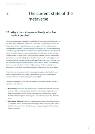 8
The current state of the
metaverse
2
2.1 Why is the metaverse so timely, what has
made it possible?
The term metaverse and the idea of virtual 3D worlds have been around for decades. In
the 1990s, when the internet first became accessible to a broader audience, there was
frequent mentioning of data highways and cyberspace. The term cyberspace was
already evoking images of a virtual 3D space. The term goes back to »Burning Chrome«,
a short story by writer William Gibson from the early 1980s. In the story, he talks about
virtual 3D worlds. The term metaverse also originated in literature. Here, it was Neal
Stephenson and his novel »Snow Crash« that coined the term in 1992. In the following
years, however, virtually nobody spoke about the metaverse. The technological means
to realise 3D worlds have also been around for a while. We have come a long way from
the metaverse’s very early predecessors like Laterna Magica, Morton Leonard Heilig’s
Sensorama, or Ivan Sutherland’s Sword of Damocles, to the first headset and cave
experiments in the 1990s, and today’s possibilities of augmented and virtual reality.
If neither the term metaverse nor the technology for creating virtual worlds is new –
why is there suddenly so much talk of the metaverse? And why is the metaverse
concept so relevant for the economy and society today?
There are currently five factors that have helped the metaverse term and concept to
attract so much attention:
1. Market timing: Two years after the coronavirus pandemic and with the increasing
extension of the workplace into the cloud, the notion that a workplace does not
have to be bound to a certain location has received an extreme boost. This has
facilitated the development of moving work into virtual words and thus the meta-
verse.
2. Generational readiness: In addition, the way the current and following generations
(Z and Alpha) interact has changed profoundly. For them, interacting in the virtual
world has been part of their identity for years. They are also part of the so-called
creator community.
The current state of the metaverse
 