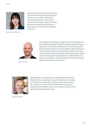 80
Marco Tillmann has been product manager for omniverse and digital twins
at ↗ NVIDIA since May 2022. Previously, he worked as a product manager at
Blackshark.ai, a start-up that creates 3D twins of the world using machine
learning. He has also worked as a product manager at HERE Technologies in
Frankfurt am Main and Maxon Computer GmbH in Friedrichsdorf, as part-
nership manager at Apple Ltd in Uxbridge, England, and as product manager
and artist at Integrated Computing Engines Inc. in Waltham, MA. Prior to
that, he earned a degree in computer art and animation from the Savannah
College of Art and Design in Savannah, GA.
Marco Tillmann
Sebastian Winkler
Sebastian Winkler is managing director of ↗ Mediaan Deutschland GmbH.
Mediaan offers consulting services on business transformation, the develop-
ment of data-driven organisations, and implements technical innovations
for customers. He is member of the board of the Bitkom working group
»Augmented  Virtual Reality« and, as a serial entrepreneur, deals a lot with
topics relating to technology and society.
Marie von Stauffenberg is public policy manager at
↗ Meta, where she deals with public policy issues
with a focus on user safety – particularly for
women and young people – as well as media
competence and innovation issues. In this context,
she oversees partnerships with NGOs and civil
society groups that aim to make technology safe
and inclusive.
Marie von Stauffenberg
Authors
 