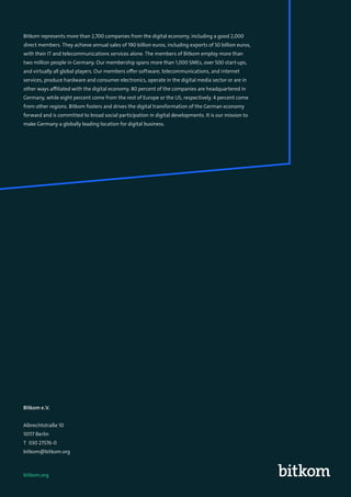 81
Bitkom e.V.
Albrechtstraße 10
10117 Berlin
T 030 27576-0
bitkom@bitkom.org
Bitkom represents more than 2,700 companies from the digital economy, including a good 2,000
direct members. They achieve annual sales of 190 billion euros, including exports of 50 billion euros,
with their IT and telecommunications services alone. The members of Bitkom employ more than
two million people in Germany. Our membership spans more than 1,000 SMEs, over 500 start-ups,
and virtually all global players. Our members offer software, telecommunications, and internet
services, produce hardware and consumer electronics, operate in the digital media sector or are in
other ways affiliated with the digital economy. 80 percent of the companies are headquartered in
Germany, while eight percent come from the rest of Europe or the US, respectively. 4 percent come
from other regions. Bitkom fosters and drives the digital transformation of the German economy
forward and is committed to broad social participation in digital developments. It is our mission to
make Germany a globally leading location for digital business.
bitkom.org
 