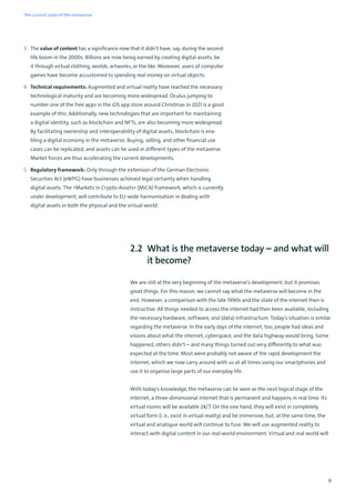 9
3. The value of content has a significance now that it didn’t have, say, during the second-
life boom in the 2000s. Billions are now being earned by creating digital assets, be
it through virtual clothing, worlds, artworks, or the like. Moreover, users of computer
games have become accustomed to spending real money on virtual objects.
4. Technical requirements: Augmented and virtual reality have reached the necessary
technological maturity and are becoming more widespread. Oculus jumping to
number one of the free apps in the iOS app store around Christmas in 2021 is a good
example of this. Additionally, new technologies that are important for maintaining
a digital identity, such as blockchain and NFTs, are also becoming more widespread.
By facilitating ownership and interoperability of digital assets, blockchain is ena-
bling a digital economy in the metaverse. Buying, selling, and other financial use
cases can be replicated, and assets can be used in different types of the metaverse.
Market forces are thus accelerating the current developments.
5. Regulatory framework: Only through the extension of the German Electronic
Securities Act (eWPG) have businesses achieved legal certainty when handling
digital assets. The »Markets in Crypto-Assets« (MiCA) framework, which is currently
under development, will contribute to EU-wide harmonisation in dealing with
digital assets in both the physical and the virtual world.
2.2 What is the metaverse today – and what will
it become?
We are still at the very beginning of the metaverse’s development, but it promises
great things. For this reason, we cannot say what the metaverse will become in the
end. However, a comparison with the late 1990s and the state of the internet then is
instructive. All things needed to access the internet had then been available, including
the necessary hardware, software, and (data) infrastructure. Today’s situation is similar
regarding the metaverse. In the early days of the internet, too, people had ideas and
visions about what the internet, cyberspace, and the data highway would bring. Some
happened, others didn’t – and many things turned out very differently to what was
expected at the time. Most were probably not aware of the rapid development the
internet, which we now carry around with us at all times using our smartphones and
use it to organise large parts of our everyday life.
With today's knowledge, the metaverse can be seen as the next logical stage of the
internet, a three-dimensional internet that is permanent and happens in real time. Its
virtual rooms will be available 24/7. On the one hand, they will exist in completely
virtual form (i. e., exist in virtual reality) and be immersive, but, at the same time, the
virtual and analogue world will continue to fuse. We will use augmented reality to
interact with digital content in our real-world environment. Virtual and real world will
The current state of the metaverse
 