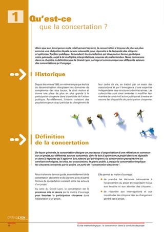 maquette guide GL exØ.qxd    19/10/2006     11:38    Page 10




          1          Qu’est-ce
                                que la concertation ?

                            Alors que son émergence reste relativement récente, la concertation s’impose de plus en plus
                            comme une obligation légale ou une nécessité pour répondre à la demande des citoyens
                            et optimiser l’action publique. Cependant, la concertation est devenue un terme générique
                            voire galvaudé, sujet à de multiples interprétations, sources de malentendus. Nous donnerons
                            dans ce chapitre la définition que le Grand Lyon partage et communique aux différents acteurs
                            des concertations qu’il engage.



                            Historique
                            Depuis les années 1980, en même temps que les lois          leur cadre de vie, se traduit par un essor des
                            de décentralisation élargissent les domaines de             associations et par l'émergence d'une expertise
                            compétence des élus locaux, le droit évolue et              indépendante des structures administratives. Les
                            donne une place de plus en plus grande à la                 collectivités sont ainsi amenées à modifier leur
                            participation citoyenne dans la conduite de l'action        manière de conduire l'action publique et à mettre en
                            publique. Parallèlement, l'intérêt croissant des            oeuvre des dispositifs de participation citoyenne.
                            populations pour ce qui participe au changement de




                            Définition
                            de la concertation
                            De façon générale, la concertation désigne un processus d’organisation d’une réflexion en commun
                            sur un projet par différents acteurs concernés, dans le but d’optimiser ce projet dans ses objectifs
                            et dans la réponse qu’il apporte. Les acteurs qui participent à la concertation peuvent être les
                            services techniques, les élus, les associations, le grand public. Lorsque la concertation implique
                            les citoyens concernés par le projet, on parle de "concertation citoyenne".


                            Nous traiterons dans ce guide, essentiellement de la        Elle permet au maître d’ouvrage :
                            concertation citoyenne et de ses liens avec d’autres          l   de prendre les décisions nécessaires à
                            formes de concertation existant entre les acteurs
                                                                                              l’avancement du projet en répondant mieux
                            d’un projet.
                                                                                              aux besoins et aux attentes des citoyens ;
                            Au sens du Grand Lyon, la concertation est le
                                                                                          l   de répondre aux interrogations et aux
                            processus mis en œuvre par le maître d’ouvrage
                            pour favoriser la participation citoyenne dans                    inquiétudes des citoyens liées au changement
                            l’élaboration d’un projet.                                        généré par le projet.




     10                                                             Guide méthodologique : la concertation dans la conduite de projet
 