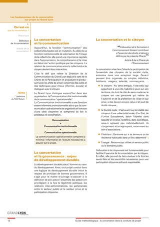 maquette guide GL exØ.qxd           19/10/2006      11:38    Page 12




          Les fondamentaux de la concertation
                     sur projet au Grand Lyon

                              1.
             Qu’est-ce
     que la concertation ?

                     Historique

                  Définition       La concertation                                               La concertation et le citoyen
          de la concertation       et la communication
                   Intérêt de la   Aujourd’hui, la fonction “communication” des
                                   collectivités locales est en mutation. Au-delà de sa
                                                                                                                        “   L’éducation et la formation à
                                                                                                                   l’environnement doivent contribuer
                   concertation
                                                                                                                       à l’exercice des droits et devoirs
                                                                                                                                                        ”
                                   fonction institutionnelle de valorisation de l’image
                                   de la collectivité, elle prend une importance capitale                              définis par la présente Charte.
                                   dans l’appropriation, la compréhension et la mise                                            Article 8 de la Charte de
                                   en débat de l’action publique par les citoyens. La                                                  l’Environnement
                                   relation de communication entre la collectivité et le
                                   citoyen devient alors interactive.                            La concertation vise dans l’absolu la participation de
                                                                                                 l’ensemble des citoyens de la société civile,
                                   C’est le défi que relève la Direction de la
                                                                                                 entendue dans une acception large. Ceux-ci
                                   Communication du Grand Lyon depuis le vote de la
                                                                                                 peuvent être organisés ou simples individus,
                                   Charte de la Participation en proposant et produi-
                                                                                                 habitants, usagers, salariés, commerçants, …
                                   sant avec les chefs de projet concernés des outils et
                                   des techniques pour mieux informer, écouter et                  l   le citoyen : Au sens antique, il est celui qui
                                   dialoguer avec le citoyen.                                          appartient à une cité, habilité à jouir sur son
                    Notes          Le Grand Lyon distingue aujourd’hui dans son                        territoire, du droit de cité. Au sens moderne, le
             (1)
               Définition          organisation, la Communication dite institutionnelle                citoyen est une personne qui relève de
          du Petit Robert.         de la communication “opérationnelle”.                               l’autorité et de la protection de l’Etat et qui
                                   La Communication institutionnelle a une fonction                    ainsi, a des devoirs envers celui-ci et jouit de
                                   essentiellement promotionnelle alors que la com-                    droits civiques ;
                                   munication opérationnelle est organisée en fonction             l   la Société civile : C’est avant tout la totalité des
                                   d’une cible citoyenne et comprend de fait le
                                                                                                       citoyens d’une collectivité locale, d’un Etat, de
                                   processus de concertation.
                                                                                                       l’Union Européenne, selon l’échelle dans
                                                  Communication                                        laquelle on évolue. Toutefois, dans la pratique,
                                                         =                                             ceux-ci agissent peu individuellement, ils
                                             Communication institutionnelle                            s’organisent et se regroupent, notamment au
                                                         +                                             sein d’associations ;
                                             Communication opérationnelle
                                                                                                   l   l’habitant : Personne qui a sa demeure ou sa
                                    La communication opérationnelle comprend a                         résidence habituelle dans un lieu déterminé(1) ;
                                    minima l'information et l'écoute nécessaires à
                                                                                                   l   l’usager : Personne qui utilise un service public
                                    assurer sur le projet.
                                                                                                       ou le domaine public.
                                                                                                 L’éducation à la citoyenneté est fondamentale pour
                                   La concertation                                               faciliter l’exercice de la concertation par le citoyen.
                                   et la gouvernance : enjeu                                     En effet, elle permet de faire évoluer à la fois les
                                   de développement durable                                      savoir-faire et les savoir-être nécessaires pour une
                                                                                                 participation citoyenne active et responsable.
                                   Le développement durable place l'homme au cœur
                                   du développement. Ainsi, tout projet conduit dans
                                   une logique de développement durable induit le
                                   respect de principes de bonnes gouvernance. Il
                                   s'agit pour le maître d'ouvrage d'associer à la
                                   définition de son action l'ensemble des acteurs en
                                   privilégiant à la fois la légitimité politique, les
                                   relations inter-administrations, les partenariats
                                   entre le secteur public et le secteur privé et la
                                   participation citoyenne.




     12                                                                      Guide méthodologique : la concertation dans la conduite de projet
 