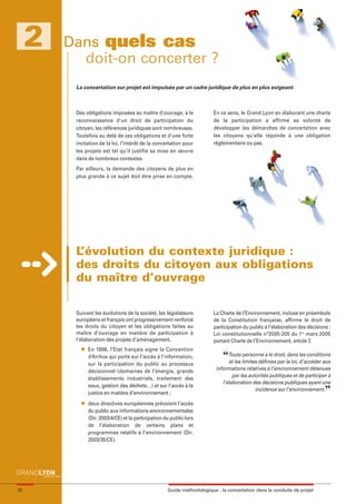 maquette guide GL exØ.qxd    19/10/2006       11:38     Page 16




          2          Dans quels cas
                       doit-on concerter ?
                            La concertation sur projet est impulsée par un cadre juridique de plus en plus exigeant.



                            Des obligations imposées au maître d'ouvrage, à la              En ce sens, le Grand Lyon en élaborant une charte
                            reconnaissance d'un droit de participation du                   de la participation a affirmé sa volonté de
                            citoyen, les références juridiques sont nombreuses.             développer les démarches de concertation avec
                            Toutefois au delà de ces obligations et d’une forte             les citoyens qu’elle réponde à une obligation
                            incitation de la loi, l’intérêt de la concertation pour         réglementaire ou pas.
                            les projets est tel qu’il justifie sa mise en œuvre
                            dans de nombreux contextes.
                            Par ailleurs, la demande des citoyens de plus en
                            plus grande à ce sujet doit être prise en compte.




                            L’évolution du contexte juridique :
                            des droits du citoyen aux obligations
                            du maître d’ouvrage

                            Suivant les évolutions de la société, les législateurs          La Charte de l’Environnement, incluse en préambule
                            européens et français ont progressivement renforcé              de la Constitution française, affirme le droit de
                            les droits du citoyen et les obligations faites au              participation du public à l’élaboration des décisions :
                            maître d’ouvrage en matière de participation à                  Loi constitutionnelle n°2005-205 du 1er mars 2005
                            l’élaboration des projets d’aménagement.                        portant Charte de l’Environnement, article 7.
                              l   En 1998, l’Etat français signe la Convention
                                  d’Arrhus qui porte sur l’accès à l’information,               “Toute limites définies par la loi, d’accéder aux
                                                                                                 et les
                                                                                                        personne a le droit, dans les conditions
                                  sur la participation du public au processus
                                  décisionnel (domaines de l’énergie, grands                 informations relatives à l’environnement détenues
                                                                                                     par les autorités publiques et de participer à
                                  établissements industriels, traitement des
                                                                                                l’élaboration des décisions publiques ayant une
                                                                                                                                                ”
                                  eaux, gestion des déchets…) et sur l’accès à la
                                                                                                                incidence sur l’environnement.
                                  justice en matière d’environnement ;
                              l   deux directives européennes prévoient l’accès
                                  du public aux informations environnementales
                                  (Dir. 2003/4/CE) et la participation du public lors
                                  de l’élaboration de certains plans et
                                  programmes relatifs à l’environnement (Dir.
                                  2003/35/CE).




     16                                                                 Guide méthodologique : la concertation dans la conduite de projet
 