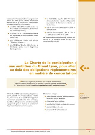 maquette guide GL exØ.qxd       19/10/2006      11:38    Page 17




        Les obligations faites au maître d’ouvrage peuvent             l   loi n° 83-630 DU 12 juillet 1983 relative à la
        relever du débat public (champ d’application                       démocratisation des enquêtes publiques et à
        restreint) ou de la concertation. Elles reposent                   la protection de l’environnement dite Loi
        principalement sur les textes suivants :                           Bouchardeau ;
          l   loi n°2002-276 du 27 février 2002 relative à la
                                                                       l   code de l’Urbanisme : Art. L 300-1 et L 300-2 ; R
              démocratie de proximité (Introduit notamment
                                                                           300-1 à R 300-3 ;
              les Conseils de quartiers) ;
                                                                       l   code de l’Environnement : Art. L 121-1 à
          l   loi n°2000-1208 du 13 décembre 2000 relative
                                                                           L 121-15, L123-1 à L123-16 et L126-1.
              à la Solidarité et au Renouvellement Urbain
              (dite loi “SRU”) ;                                     La “fiche concertation réglementaire” présente les
          l
                                                                     cas où il y a obligation légale de faire une
              loi n°2003-590 du 2 juillet 2003, dite loi
                                                                     concertation sur un projet.
              “Urbanisme et Habitat” ;
          l   loi n°85-729 du 18 juillet 1985 relative à la
              définition et à la mise en œuvre des principes
              d’aménagement ;




                     La Charte de la participation :
           une ambition du Grand Lyon, pour aller
            au-delà des obligations réglementaires
                        en matière de concertation

                               “Nous nous engageons, au travers de la Charte de la participation,
                      dans un processus démocratique qui privilégie l’écoute, le dialogue, la transparence.
                     […] Nous mettons en œuvre une démocratie plus décentralisée et plus participative(1).     ”

        Votée le 19 mai 2003, la Charte de la participation du       Elle énonce 5 principes :                                   Notes
                                                                                                                                 (1)
        Grand Lyon est le fruit d’une coproduction entre les           l   finalité politique : renforcer la démocratie repré-       préambule
                                                                                                                                 de la charte de la
        élus, les membres du Conseil de Développement                      sentative et enrichir la décision ;                   participation
        (représentant la société civile) et les services du
                                                                       l   efficacité de l’action publique ;
        Grand Lyon. Elle précise les orientations et les
        engagements pris en matière de participation                   l   subsidiarité privilégiée sur les projets locaux ;
        citoyenne sur les actions communautaires.
                                                                       l   adaptabilité des méthodes ;
                                                                       l   progressivité de la mise en œuvre.




                Guide méthodologique : la concertation dans la conduite de projet                                                                     17
 