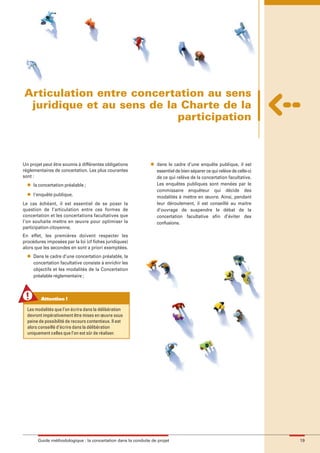 maquette guide GL exØ.qxd        19/10/2006      11:38     Page 19




        Articulation entre concertation au sens
         juridique et au sens de la Charte de la
                                   participation



        Un projet peut être soumis à différentes obligations           l   dans le cadre d’une enquête publique, il est
        réglementaires de concertation. Les plus courantes                 essentiel de bien séparer ce qui relève de celle-ci
        sont :                                                             de ce qui relève de la concertation facultative.
          l   la concertation préalable ;                                  Les enquêtes publiques sont menées par le
                                                                           commissaire enquêteur qui décide des
          l   l'enquête publique.                                          modalités à mettre en œuvre. Ainsi, pendant
        Le cas échéant, il est essentiel de se poser la                    leur déroulement, il est conseillé au maitre
        question de l’articulation entre ces formes de                     d’ouvrage de suspendre le débat de la
        concertation et les concertations facultatives que                 concertation facultative afin d’éviter des
        l’on souhaite mettre en œuvre pour optimiser la                    confusions.
        participation citoyenne.
        En effet, les premières doivent respecter les
        procédures imposées par la loi (cf fiches juridiques)
        alors que les secondes en sont a priori exemptées.
          l   Dans le cadre d’une concertation préalable, la
              concertation facultative consiste à enrichir les
              objectifs et les modalités de la Concertation
              préalable réglementaire ;



                 Attention !

          Les modalités que l’on écrira dans la délibération
          devront impérativement être mises en œuvre sous
          peine de possibilité de recours contentieux. Il est
          alors conseillé d’écrire dans la délibération
          uniquement celles que l’on est sûr de réaliser.




                Guide méthodologique : la concertation dans la conduite de projet                                                19
 