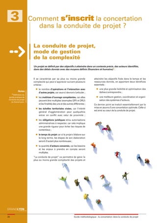 maquette guide GL exØ.qxd      19/10/2006       11:38     Page 20




          3                  Comment s’inscrit la concertation
                               dans la conduite de projet ?

                              La conduite de projet,
                              mode de gestion
                              de la complexité
                              Un projet se définit par des objectifs à atteindre dans un contexte précis, des acteurs identifiés,
                              dans des délais donnés avec des moyens définis (financiers et humains)(1).


                              Il se caractérise par sa plus ou moins grande                    atteindre les objectifs fixés dans le temps et les
                              complexité qui peut s’apprécier suivant plusieurs                ressources donnés, en apportant deux bénéfices
                              critères :                                                       essentiels :
                                l   le nombre d’opérations et l’interaction avec                 l   une plus grande lisibilité et optimisation des
                 Notes                                                                               tâches à entreprendre ;
                                    d’autres projets, car ceux-ci devront s’articuler ;
         (1)
             Définition du
       guide pratique de        l   les maîtrises d’ouvrage compétentes, car elles               l   une meilleure gestion, coordination et organi-
      conduite de projet                                                                             sation des systèmes d’acteurs.
                                    peuvent être multiples (exemples GPV et ORU)
         du Grand Lyon.
                                    et les finalités des uns et des autres différentes ;       Ce dernier point se traduit essentiellement par la
                                l   les échelles territoriales visées, car l’intérêt           mise en œuvre d’une concertation optimale. Celle-ci
                                                                                               est ainsi au cœur de la conduite de projet.
                                    général d’agglomération peut quelquefois
                                    entrer en conflit avec celui de proximité ;
                                l   les obligations juridiques et/ou autorisations
                                    administratives à respecter, car cela implique
                                    une grande rigueur pour éviter les risques de
                                    contentieux ;
                                l   le temps du projet car si le projet s’élabore sur
                                    le long terme, les étapes de son élaboration
                                    seront d’autant plus nombreuses ;
                                l   la quantité d’acteurs concernés, car les besoins
                                    et les enjeux à prendre en compte seront
                                    multiples.
                              “La conduite de projet” va permettre de gérer la
                              plus ou moins grande complexité des projets et




     20                                                                    Guide méthodologique : la concertation dans la conduite de projet
 