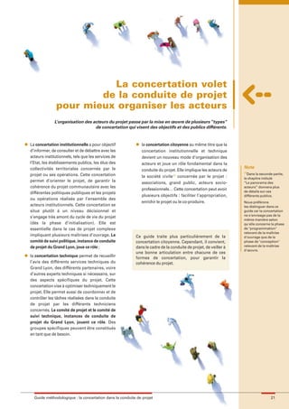 maquette guide GL exØ.qxd        19/10/2006      11:38    Page 21




                                      La concertation volet
                                    de la conduite de projet
                            pour mieux organiser les acteurs
                           L’organisation des acteurs du projet passe par la mise en œuvre de plusieurs “types”
                                               de concertation qui visent des objectifs et des publics différents.


          l   La concertation institutionnelle a pour objectif         l   la concertation citoyenne au même titre que la
              d’informer, de consulter et de débattre avec les             concertation institutionnelle et technique
              acteurs institutionnels, tels que les services de            devient un nouveau mode d’organisation des
              l’Etat, les établissements publics, les élus des             acteurs et joue un rôle fondamental dans la
              collectivités territoriales concernés par le                                                                    Note
                                                                           conduite du projet. Elle implique les acteurs de   (1)
              projet ou ses opérations. Cette concertation                                                                      Dans la seconde partie,
                                                                           la société civile(1) concernés par le projet :     le chapitre intitulé
              permet d’orienter le projet, de garantir la                  associations, grand public, acteurs socio-         “Le panorama des
              cohérence du projet communautaire avec les                                                                      acteurs” donnera plus
                                                                           professionnels… Cette concertation peut avoir      de détails sur ces
              différentes politiques publiques et les projets
                                                                           plusieurs objectifs : faciliter l’appropriation,   différents publics.
              ou opérations réalisés par l’ensemble des
                                                                           enrichir le projet ou le co-produire.              Nous préférons
              acteurs institutionnels. Cette concertation se                                                                  les distinguer dans ce
              situe plutôt à un niveau décisionnel et                                                                         guide car la concertation
                                                                                                                              ne s'envisage pas de la
              s’engage très amont du cycle de vie du projet
                                                                                                                              même manière selon
              (dès la phase d’initialisation). Elle est                                                                       qu'elle concerne la phase
              essentielle dans le cas de projet complexe                                                                      de "programmation"
                                                                                                                              relevant de la maîtrise
              impliquant plusieurs maîtrises d’ouvrage. Le             Ce guide traite plus particulièrement de la            d'ouvrage que de la
              comité de suivi politique, instance de conduite          concertation citoyenne. Cependant, il convient,        phase de "conception"
              de projet du Grand Lyon, joue ce rôle ;                  dans le cadre de la conduite de projet, de veiller à   relevant de la maîtrise
                                                                                                                              d'œuvre.
                                                                       une bonne articulation entre chacune de ces
          l   la concertation technique permet de recueillir           formes de concertation, pour garantir la
              l’avis des différents services techniques du             cohérence du projet.
              Grand Lyon, des différents partenaires, voire
              d’autres experts techniques si nécessaire, sur
              des aspects spécifiques du projet. Cette
              concertation vise à optimiser techniquement le
              projet. Elle permet aussi de coordonner et de
              contrôler les tâches réalisées dans la conduite
              de projet par les différents techniciens
              concernés. Le comité de projet et le comité de
              suivi technique, instances de conduite de
              projet du Grand Lyon, jouent ce rôle. Des
              groupes spécifiques peuvent être constitués
              en tant que de besoin.




                Guide méthodologique : la concertation dans la conduite de projet                                                              21
 