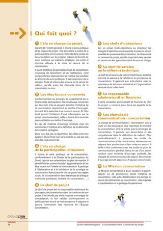 maquette guide GL exØ.qxd    19/10/2006       11:38     Page 24




                            Qui fait quoi ?
                             1 L’élu en charge du projet,                                     5 Les chefs d’opérations
                            Garant de l’intérêt général, il donne le sens politique          Sur un projet multi-opérations ou directeur, les
                            et les enjeux du projet : il le situe dans le cadre de la        chargés d’opération sont associés le plus en amont
                            politique de la communauté. Il décide de la portée de            possible du processus de concertation, car ils auront à
                            la concertation sur le projet et préside le Comité de            un moment du projet, un rôle important dans sa mise
                            suivi politique qui valide la stratégie, les outils et           en œuvre sur les opérations dont ils sont en charge.
                            moyens alloués à la mise en œuvre de la
                            concertation.                                                    6 Le chef de service
                            Il ouvre et clôture les périodes actives de concertation         ou le référent technique
                            (réunions de lancement et de restitution), rend
                            compte de leur déroulement et restitue les résultats             Le chef de service (ou le référent technique) doit être
                            au Comité de suivi politique. Il est rapporteur de la            informé et associé à la validation du processus de
                            décision finale et informe les acteurs sur la nature de          concertation. Il garantit son articulation avec le
                            celle-ci, qu’elle suive les éléments issus de la                 processus de décision unilatéral et l’organisation
                            concertation ou non.                                             verticale de la collectivité.

                             2 Les élus locaux concernés                                      7 Le responsable
                            Conformément au principe de subsidiarité de la
                                                                                             administratif et financier
                            Charte de la participation, les élus locaux concernés            Il est le conseiller administratif et financier du chef
                            par le projet, s’ils ne peuvent prendre l’initiative de          de projet, y compris pour tous les aspects de la
                            la concertation (appartient au maître d’ouvrage),                concertation.
                            doivent être associés à sa mise en œuvre. Si l’élu
                            local prend l’initiative d’une information sur le                 8 Les chargés de
                            projet communautaire, celle-ci devra être soumise
                                                                                             communication - concertation
                            pour validation au maître d’ouvrage.
                            En cas de maîtrise d’ouvrage multiple avec les                   Le chargé de communication - concertation tend à
                            communes, l’initiative et la définition de la démarche           jouer un rôle de plus en plus important en matière
                            devront être partagées.                                          de concertation. S’il ne pilote pas la stratégie de
                                                                                             concertation, il apporte son savoir-faire et ses
                            Dans tous les cas, la répartition des rôles entre élu
                                                                                             compétences dans la définition de celle-ci. Plus
                            agglo et élu(s) local (ux) sera étudiée au cas par cas
                                                                                             particulièrement, il propose les outils de
                            avec les élus concernés.
                                                                                             communication et de concertation nécessaires et
                                                                                             prépare leur production et leur mise en œuvre. Il
                             3 L’élu en charge                                               veille à leur cohérence avec les outils du plan de
                            de la participation citoyenne                                    communication général. Dans le cas d’un projet
                            Il donne le sens politique de la concertation,                   conduit sous maîtrise d’ouvrage multiple, les
                            conformément à la Charte de la participation du                  chargés de communication de chacun des maitres
                            Grand Lyon et aux orientations du plan de mandat. Il             d’ouvrage seront associés à l’équipe concertation.
                            sensibilise les autres élus de l’agglomération et les
                            élus locaux sur l’intérêt de la concertation. Il participe        9 La Mission concertation
                            à l’élaboration et à la validation de la stratégie de
                                                                                             La Mission concertation a pour vocation d’accom-
                            concertation. Il peut jouer le rôle de garant des règles
                                                                                             pagner ou de promouvoir toute initiative de
                            du jeu de la concertation dans les temps de dialogue
                                                                                             concertation : elle aide à l’élaboration et à la mise en
                            (réunions publiques, ateliers de concertation, …)
                                                                                             œuvre des démarches de concertation ; elle organise
                                                                                             la capitalisation et le partage d’expériences.
                             4 Le chef de projet
                            Le chef de projet est le responsable technique du
                            processus de concertation dans la conduite de son
                            projet. Il ne décide pas mais propose la stratégie de
                            concertation, la fait valider techniquement et
                            politiquement et suit sa mise en œuvre. Il prépare et
                            assure l’animation des réunions de l’Equipe
                            Concertation.




     24                                                                  Guide méthodologique : la concertation dans la conduite de projet
 