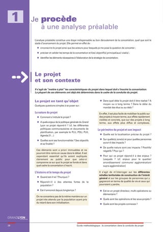 maquette guide GL exØ.qxd    19/10/2006       11:38     Page 28




          1            Je procède
                          à une analyse préalable
                            L’analyse préalable constitue une étape indispensable au bon déroulement de la concertation, quel que soit le
                            stade d’avancement du projet. Elle permet en effet de :
                              l   circonscrire le projet ainsi que les acteurs pour lesquels je me pose la question de concerter ;
                              l   préciser et valider les temps de la concertation et l(es) objectif(s) principal(aux) visé(s) ;
                              l   identifier les éléments nécessaires à l’élaboration de la stratégie de concertation.




                            Le projet
                            et son contexte
                            Il s’agit de “mettre à plat” les caractéristiques du projet dans lequel doit s’inscrire la concertation.
                            La plupart de ces éléments ont déjà été déterminés dans le cadre de la conduite du projet.


                                                                                                  l
                            Le projet en tant qu’objet                                                Dans quel délai le projet doit-il être réalisé ? A
                                                                                                      moyen ou à long terme ? Dans le délai du
                            Quelques questions simples à se poser sur :
                                                                                                      mandat des élus ou au-delà ?

                            La nature du projet                                                  En effet, il est plus facile de mobiliser le public sur
                              l   Comment s’intitule le projet ?                                 des projets à moyen terme, aux effets rapidement
                                                                                                 visibles et concrets, que sur des projets à long
                              l   A quels enjeux de la politique générale du Grand               terme, aux effets plus diffus et complexes.
                                  Lyon ce projet répond-il ? (cf. les différentes
                                  politiques communautaires et documents de                    Le périmètre du projet et son impact
                                  planification, par exemple le PLU, PDU, PLH,
                                                                                                  l   Quelle est la localisation précise du projet ?
                                  Agenda 21…)
                                                                                                  l   Sur quelle(s) zone(s) et pour quelles personnes
                              l   Quelles sont ses fonctionnalités ? Ses objectifs
                                  et sa finalité ?                                                    aura-t-il des impacts ?
                                                                                                  l   De quelle nature sont ces impacts ? Positifs/
                             Ces éléments sont a priori immuables et ne                               négatifs ? Pour qui ?
                             pourront être remis en cause dans le débat. Il est
                             cependant essentiel qu’ils soient expliqués                          l   Pour qui ce projet répond-il à des enjeux ?
                             clairement au public pour que celui-ci                                   Lesquels ? (cf. enjeux pour le quartier/
                             comprenne ce sur quoi le projet se fonde et dans                         arrondissement/ commune/ agglomération/
                             quel cadre la concertation s’inscrit.                                    supra agglomération)

                            L’histoire et le temps du projet                                     Il s’agit de m’interroger sur les différentes
                                                                                                 échelles territoriales de construction de l’intérêt
                              l   Quand est-il né ? Pourquoi ?                                   général et sur les groupes de personnes qui y
                              l   Répond-t-il à des attentes fortes de la                        gagneront en terme de qualité de vie et ceux qui
                                  population ?                                                   pourraient y perdre.

                              l   Est-il annoncé depuis longtemps ?                               l   Est-ce un projet directeur, multi-opérations ou
                                                                                                      élémentaire ?
                             On ne concertera pas de la même manière sur un
                                                                                                  l   Quels sont les opérations et les sous-projets ?
                             projet très attendu par la population ayant pris
                             du retard dans son initialisation.                                   l   Quels sont les projets connexes ?




     28                                                                  Guide méthodologique : la concertation dans la conduite de projet
 