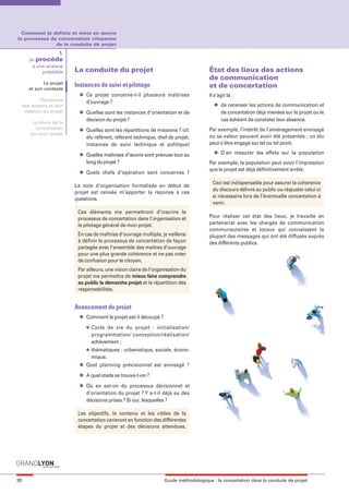 maquette guide GL exØ.qxd        19/10/2006      11:38    Page 30




       Comment je definis et mets en œuvre
     le processus de concertation citoyenne
                    de la conduite de projet
                         1.
             Je procède
              à une analyse
                  préalable     La conduite du projet                                         État des lieux des actions
                                                                                              de communication
                    Le projet   Instances de suivi et pilotage
             et son contexte
                                                                                              et de concertation
                                 l   Ce projet concerne-t-il plusieurs maîtrises              Il s’agit là :
                   Panorama          d’ouvrage ?
          des acteurs et leur                                                                   l   de recenser les actions de communication et
           relation au projet    l   Quelles sont les instances d’orientation et de                 de concertation déjà menées sur le projet ou le
                                     décision du projet ?                                           cas échéant de constater leur absence.
              Le choix de la
               concertation      l   Quelles sont les répartitions de missions ? (cf.         Par exemple, l’intérêt de l’aménagement envisagé
             sur mon projet
                                     élu référent, référent technique, chef de projet,        ou sa valeur peuvent avoir été présentés ; un élu
                                     instances de suivi technique et politique)               peut s’être engagé sur tel ou tel point.
                                                                                                l   D’en mesurer les effets sur la population
                                 l   Quelles maîtrises d’œuvre sont prévues tout au
                                     long du projet ?                                         Par exemple, la population peut avoir l’impression
                                 l
                                                                                              que le projet est déjà définitivement arrêté.
                                     Quels chefs d’opération sont concernés ?
                                                                                               Ceci est indispensable pour assurer la cohérence
                                La note d’organisation formalisée en début de
                                                                                               du discours délivré au public ou réajuster celui-ci
                                projet est censée m’apporter la réponse à ces
                                                                                               si nécessaire lors de l’éventuelle concertation à
                                questions.
                                                                                               venir.
                                 Ces éléments me permettront d’inscrire le
                                 processus de concertation dans l’organisation et             Pour réaliser cet état des lieux, je travaille en
                                 le pilotage général de mon projet.                           partenariat avec les chargés de communication
                                                                                              communautaires et locaux qui connaissent la
                                 En cas de maîtrise d’ouvrage multiple, je veillerai          plupart des messages qui ont été diffusés auprès
                                 à définir le processus de concertation de façon              des différents publics.
                                 partagée avec l’ensemble des maitres d’ouvrage
                                 pour une plus grande cohérence et ne pas créer
                                 de confusion pour le citoyen.
                                 Par ailleurs, une vision claire de l’organisation du
                                 projet me permettra de mieux faire comprendre
                                 au public la démarche projet et la répartition des
                                 responsabilités.


                                Avancement du projet
                                 l   Comment le projet est-il découpé ?
                                     l   Cycle de vie du projet : initialisation/
                                         programmation/ conception/réalisation/
                                         achèvement ;
                                     l   thématiques : urbanistique, sociale, écono-
                                         mique.
                                 l   Quel planning prévisionnel est envisagé ?
                                 l   A quel stade se trouve-t-on ?
                                 l   Où en est-on du processus décisionnel et
                                     d’orientation du projet ? Y a-t-il déjà eu des
                                     décisions prises ? Si oui, lesquelles ?

                                 Les objectifs, le contenu et les cibles de la
                                 concertation varieront en fonction des différentes
                                 étapes du projet et des décisions attendues.




     30                                                                   Guide méthodologique : la concertation dans la conduite de projet
 