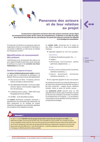 maquette guide GL exØ.qxd         19/10/2006       11:38     Page 31




                                                               Panorama des acteurs
                                                                  et de leur relation
                                                                           au projet
                             Ce panorama m’apportera une bonne vision des acteurs concernés, de leur degré
                de connaissance du projet, de leur niveau de compréhension, d’adhésion ou de rejet du projet,
                  de la diversité des points de vue, des attentes. Ce travail sera utile pour préciser les objectifs
                                                                                   et la stratégie de concertation.


        Un acteur est un individu ou un groupe qui, dans une               La société civile, concernée par le projet ou
        organisation et face à une situation d’incertitude, a              ses effets, s'organise en deux sous-catégories
        une position à défendre, un rôle à jouer, et mobilise              d’acteurs :
        son énergie pour le faire(1).
                                                                             l   organisés (agissent au nom d’un groupe) ;

        Identification et recensement                                            Associations :
        des acteurs                                                              l   habitants (Conseils de quartier, CIL, …) ;
                                                                                                                                     Notes
        L’identification et le recensement des acteurs ont
                                                                                 l   usagers ;                                       (1)
                                                                                                                                       D’après Crozier,
        pour objectif d’établir le périmètre social, technique                   l   thématiques (environnement, habitat,            Frieberg
        et politique du projet et de connaître mes futurs                            patrimoine, déplacements, …).
        interlocuteurs sur le projet.
                                                                                 Autres :
                                                                                 l   acteurs socio-professionnels (syndicats,
        Identifier les catégories d’acteurs
                                                                                     chambres consulaires...) ;
        Les acteurs institutionnels/pouvoirs publics orientent                   l   acteurs   économiques           (entreprises,
        le projet et/ou le co-financent et participent à la
                                                                                     chambres consulaires, …) ;
        décision. Parmi eux, je peux trouver des représentants.
          l   Des services de l’Etat : ministères, adminis-                  l   non organisés (agissent en leur nom propre).
              trations centrales ou déconcentrées ;                        Ils constituent souvent une majorité silencieuse. Il
          l   des collectivités territoriales : communes, dépar-           est néanmoins important de les identifier de façon à
              tements, régions, communautés d’aggloméra-                   les faire s’exprimer : usagers divers, habitants
              tion / de communes…                                          lambda, mères et pères de famille, jeunes, …

          l
                                                                           Les partenaires privés peuvent jouer un rôle
              d’établissements publics : SNCF, RFF, Voies
                                                                           essentiel dans le projet, jusqu’à participer à la prise
              Navigables de France, SYTRAL…
                                                                           de décision (par exemple un promoteur immobilier,
          l   de SEM… voire des bailleurs publics.                         le concessionnaire d’un parking…). Le cas échéant,
                                                                           il est judicieux de les identifier et de les prendre en
        Les experts (techniques, juridiques, financiers…)                  compte dans la stratégie.
        appartiennent aux personnels des collectivités, de
        leurs partenaires ou de sociétés de conseil,
        notamment. Ils apportent une contribution spécifique
        à la conception et à la réalisation du projet.




                     Attention !

              Il s’agit à ce stade d’identifier tous les groupes de personnes concernées par le projet ou ses effets, à ses
              différentes échelles. Concernant la Société civile, il est conseillé de ne pas se limiter aux conseils de quartier,
              certes compétents et bien informés. Il me sera précieux de pouvoir entendre d’autres acteurs de la société civile,
              qui vivront le changement. Interroger des groupes pluriels même peu représentés m’apportera une vision plus
              large et plus juste des différences - voire des divergences - d'opinions publiques sur le sujet et me permettra
              d'envisager un débat le plus démocratique possible.




                Guide méthodologique : la concertation dans la conduite de projet                                                                     31
 