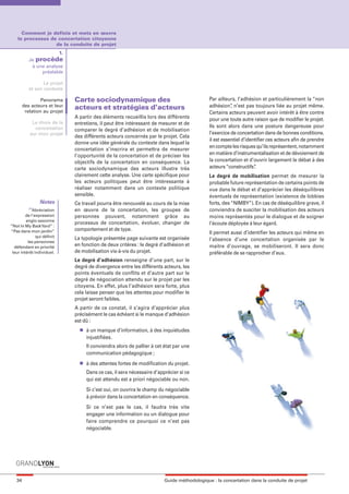 maquette guide GL exØ.qxd         19/10/2006      11:38     Page 34




         Comment je definis et mets en œuvre
       le processus de concertation citoyenne
                      de la conduite de projet
                          1.
              Je procède
               à une analyse
                   préalable

                     Le projet
              et son contexte

                    Panorama     Carte sociodynamique des                                       Par ailleurs, l’adhésion et particulièrement la “non
           des acteurs et leur
                                 acteurs et stratégies d’acteurs                                adhésion” n’est pas toujours liée au projet même.
                                                                                                           ,
            relation au projet                                                                  Certains acteurs peuvent avoir intérêt à être contre
                                 A partir des éléments recueillis lors des différents           pour une toute autre raison que de modifier le projet.
                Le choix de la   entretiens, il peut être intéressant de mesurer et de
                 concertation                                                                   Ils sont alors dans une posture dangereuse pour
                                 comparer le degré d’adhésion et de mobilisation
               sur mon projet                                                                   l’exercice de concertation dans de bonnes conditions.
                                 des différents acteurs concernés par le projet. Cela
                                                                                                il est essentiel d’identifier ces acteurs afin de prendre
                                 donne une idée générale du contexte dans lequel la
                                                                                                en compte les risques qu’ils représentent, notamment
                                 concertation s’inscrira et permettra de mesurer
                                 l’opportunité de la concertation et de préciser les            en matière d’instrumentalisation et de dévoiement de
                                 objectifs de la concertation en conséquence. La                la concertation et d’ouvrir largement le débat à des
                                 carte sociodynamique des acteurs illustre très                 acteurs “constructifs” .
                                 clairement cette analyse. Une carte spécifique pour            Le degré de mobilisation permet de mesurer la
                                 les acteurs politiques peut être intéressante à                probable future représentation de certains points de
                                 réaliser notamment dans un contexte politique                  vue dans le débat et d’apprécier les déséquilibres
                                 sensible.                                                      éventuels de représentation (existence de lobbies
                    Notes        Ce travail pourra être renouvelé au cours de la mise           forts, des “NIMBY”). En cas de déséquilibre grave, il
              (1)
                Abréviation      en œuvre de la concertation, les groupes de                    conviendra de susciter la mobilisation des acteurs
            de l’expression      personnes pouvant, notamment grâce au                          moins représentés pour le dialogue et de soigner
            anglo-saxonne
                                 processus de concertation, évoluer, changer de                 l’écoute déployée à leur égard.
   “Not In My Back Yard” :
   “Pas dans mon jardin”         comportement et de type.
                                                                                                Il permet aussi d’identifier les acteurs qui même en
                  qui définit    La typologie présentée page suivante est organisée
             les personnes
                                                                                                l’absence d’une concertation organisée par le
     défendant en priorité
                                 en fonction de deux critères : le degré d’adhésion et          maitre d’ouvrage, se mobiliseront. Il sera donc
    leur intérêt individuel.     de mobilisation vis-à-vis du projet.                           préférable de se rapprocher d’eux.
                                 Le degré d’adhésion renseigne d’une part, sur le
                                 degré de divergence entre les différents acteurs, les
                                 points éventuels de conflits et d’autre part sur le
                                 degré de négociation attendu sur le projet par les
                                 citoyens. En effet, plus l’adhésion sera forte, plus
                                 cela laisse penser que les attentes pour modifier le
                                 projet seront faibles.
                                 A partir de ce constat, il s’agira d’apprécier plus
                                 précisément le cas échéant si le manque d’adhésion
                                 est dû :
                                   l   à un manque d’information, à des inquiétudes
                                       injustifiées.
                                       Il conviendra alors de pallier à cet état par une
                                       communication pédagogique ;
                                   l   à des attentes fortes de modification du projet.
                                       Dans ce cas, il sera nécessaire d’apprécier si ce
                                       qui est attendu est a priori négociable ou non.
                                       Si c’est oui, on ouvrira le champ du négociable
                                       à prévoir dans la concertation en conséquence.
                                       Si ce n’est pas le cas, il faudra très vite
                                       engager une information ou un dialogue pour
                                       faire comprendre ce pourquoi ce n’est pas
                                       négociable.




      34                                                                    Guide méthodologique : la concertation dans la conduite de projet
 