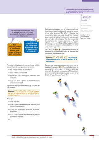 maquette guide GL exØ.qxd          19/10/2006      11:38   Page 37




                                                                                                          Comment je definis et mets en œuvre
                                                                                                          le processus de concertation citoyenne
                                                                                                          de la conduite de projet
                                                                                                                                 1.
                                                                                                                                 Je procède
                                                                                                                                 à une analyse
                                                                                                                                 préalable

                                                                                                                                 Le projet
                                                                                                                                 et son contexte

                                                                                                                                 Panorama
                                                                       Cette situation ne peut être qu’exceptionnelle. Je
               Les conditions minimales pour faire                                                                               des acteurs et leur
                                                                       dois pouvoir justifier et peser le pour et le contre      relation au projet
                 de la concertation sur mon projet                     d’une telle position. En effet, l’absence de
              au sens de la Charte de la participation                                                                           Le choix de la
                                                                       concertation peut provoquer de sérieux risques
                         sont-elles réunies?                                                                                     concertation
                                                                       pour le projet lui-même (inadéquation du projet aux
                                                                                                                                 sur mon projet
                                                                       usages, rejet, ...) voire pour les élus concernés
                                                           3           (insatisfaction des citoyens, défiance, …).Plus on
                                               Oui,
                               4        je choisis de faire            s’interroge en amont du projet sur l’opportunité de
                  Non,                  une concertation               la concertation, plus on évite de se trouver dans
          je ne peux pas faire         au sens de la Charte            cette situation sensible.
            de concertation             de la participation            Dans le cas de 2 + 4 : je dois mettre en œuvre la
             sur mon projet               sur mon projet
          au sens de la charte                                         concertation réglementaire dans le respect des
           de la participation                                         obligations imposées par la loi.

                                                                         Situation ( 2 + 3 ) ( 1 + 3 ) : je choisis de
                                                                         faire une concertation au sens de la charte de la
                                                                         participation.

        Pour cela, je dois, à partir de mon analyse préalable,         Dans ce cas, je passe aux étapes suivantes et si je
        pouvoir répondre aux questions suivantes :                     suis dans la situation 2 + 3 , je veille à articuler la
          l   Est-il encore temps de concerter ?                       concertation réglementaire et la concertation au
                                                                       sens de la Charte de la participation (cf “Articulation
          l   Ai-je matière à concerter ?                              entre concertation au sens juridique et au sens de la
          l
                                                                       Charte de la participation” page 19).
              Existe t-il une motivation suffisante des
              acteurs ?
          l   Ai-je une réelle capacité de mobilisation des
              acteurs concernés ?
        En fonction des réponses apportées, je suis dans les
        cas suivants :

         Situation ( 1 + 4 ) et ( 2 + 4 ) : Je ne peux
         pas faire de la concertation au sens de la Charte
         de la participation.

        Parce que :
          l   il est trop tard ;
          l   je n’ai pas suffisamment de matière pour
              ouvrir la concertation ;
          l   je n’ai pas les moyens (humains, matériels,
              financiers, …) ;
          l   il n’y a pas d’intérêts manifestes de la part des
              publics sur le projet ;
          l   …




                  Guide méthodologique : la concertation dans la conduite de projet                                                                    37
 