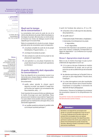 maquette guide GL exØ.qxd         19/10/2006      11:38     Page 38




         Comment je definis et mets en œuvre
       le processus de concertation citoyenne
                      de la conduite de projet
                          1.
              Je procède
               à une analyse
                   préalable

                     Le projet
              et son contexte

                    Panorama     Quel est le temps                                              A partir de l’analyse des acteurs p. 31 à p. 33 :
           des acteurs et leur
            relation au projet
                                 de la concertation ?                                             l   la Société civile a-t-elle exprimé des attentes,
                                 La concertation doit suivre le cycle de vie et le                    des propositions, …
                Le choix de la   rythme des décisions du projet. Selon les phases ou              l   de quelle nature ?
                 concertation    les étapes du projet, elle sera plus ou moins active
               sur mon projet
                                 en fonction du niveau de dialogue ouvert et des                      l   Demande simple d’information, d’explication ;
                                 objectifs que l’on se sera fixés.                                    l   demandes d’enrichissement du projet.
                                 Selon la complexité et la durée du projet, chaque                         l   négociables ;
                                 période active de concertation peut correspondre :                        l non négociables
                                   l   une phase complète du cycle de vie du projet             En fonction des réponses à ces questions, je peux
                                       (Initialisation, Programmation, …) ;                     avoir trois niveaux d'objectifs correspondant au
                                                                                                degré de négociation(1) ou d'influence sur le projet
                                   l   une étape d’une phase du projet ;                        offert au citoyen.
                                   l   deux phases du cycle de vie du projet (si ces
                    Notes              phases sont rapprochées) ;
             (1)
                                                                                                Niveau 1 : Appropriation simple du projet
               Négociation
      est entendu ici dans         l   une opération ou une phase d’opération du                Dans ce cas, le maitre d’ouvrage n’a pas a priori
   une acception ouverte.              projet (dans le cas d’un projet multi-opérations         d’éléments de négociation à ouvrir car :
            Il s’agit par les
  échanges de rechercher               ou directeur).                                             l   il n’y a pas ou très peu d’attentes en matière
    sur un certain nombre                                                                             d’enrichissement du projet, que ce soit du
    de points à un accord,
                                                                                                      point de vue de la collectivité que de la Société
               une solution      A quels objectifs doit répondre
            mutuellement                                                                              civile ;
    acceptable : au mieux        la concertation ?
    un consensus, dans la                                                                         l   les attentes exprimées par la Société Civile ne
      plupart des cas à un
                                 Fixer les objectifs de la concertation revient à se
                                 demander pour chaque étape ou phase du projet,                       sont pas ou plus négociables. Il faudra alors
               compromis.
                                 pourquoi faire de la concertation.                                   l’expliquer ;

                                 On se demande :                                                  l   il y a des interrogations voire des inquiétudes
                                   l   quelle valeur ajoutée le citoyen peut-il                       de la part des citoyens dont il faudra faciliter
                                       apporter au projet : par rapport à l’usage futur               l’expression et auxquelles il conviendra de
                                       qu’il en fera, par rapport à sa connaissance des               répondre de façon pédagogique.
                                       lieux (mémoire, vécu, …) ?                               L’information, l’écoute et le dialogue du processus
                                                                                                de concertation viseront ici la compréhension du
                                 Il est important de ne pas se limiter aux attentes que
                                                                                                projet.
                                 le maître d’ouvrage aura seul identifiées. Nous
                                 pouvons avoir tendance à sous-estimer l’apport que             Ce premier niveau de concertation se retrouvera de
                                 l’on peut obtenir de la société civile sur le projet en        fait dans les deux autres niveaux.
                                 pensant que l’on maitrise tel ou tel sujet. Ainsi, on se
                                 demandera également :
                                   l   sur quelles questions précises la société civile
                                       ou le citoyen souhaite participer ?                                 Attention !

                                                                                                  Se limiter à cet objectif de concertation doit
                                                                                                  garder un caractère exceptionnel. Il est rare qu’il
                                                                                                  n’y ait pas d’attentes de la Société civile qui ne
                                                                                                  puissent être envisagées dans une optique
                                                                                                  d’enrichissement du projet. Cet objectif peut être
                                                                                                  pertinent en phase très amont, pour préparer une
                                                                                                  phase d’enrichissement du projet, lorsque les
                                                                                                  données, éléments d’étude à soumettre au débat,
                                                                                                  sont encore insuffisants.




      38                                                                    Guide méthodologique : la concertation dans la conduite de projet
 