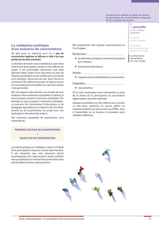 maquette guide GL exØ.qxd        19/10/2006      11:38    Page 41




                                                                                                        Comment je definis et mets en œuvre
                                                                                                        le processus de concertation citoyenne
                                                                                                        de la conduite de projet
                                                                                                                                1.
                                                                                                                                Je procède
                                                                                                                                à une analyse
                                                                                                                                préalable

                                                                                                                                Le projet
                                                                                                                                et son contexte

        La validation politique                                     Ma présentation doit exposer succinctement en               Panorama
        d’un scénario de concertation                               3 ou 4 pages :                                              des acteurs et leur
                                                                                                                                relation au projet
        On doit avoir en mémoire qu’il n’y a pas de                 État des lieux :
        concertation légitime et efficace si elle n’est pas                                                                     Le choix de la
                                                                      l   les éléments principaux concernant le projet et       concertation
        portée par les élus concernés.
                                                                          son contexte ;                                        sur mon projet
        La décision de mener une concertation au sens de la
        charte de la participation revient à l’élu référent du        l   le panorama des acteurs.
        projet. Il est souhaitable néanmoins que cette
        décision fasse l’objet d’une discussion au sein de          Analyse :
        l’équipe concertation et soit validée par le comité de        l   l’opportunité et la faisabilité de la concertation.
        suivi politique. Dans tous les cas, sans l’accord a
        minima de l’élu référent du projet, la mise en œuvre
                                                                    Propositions :
        d’un processus de concertation au sens de la charte
        n’est pas fondée.                                             l   mes scénarios.
        Afin de préparer cette décision, sur la base de mon         S’il y a lieu l’articulation entre concertation au sens
        analyse et des conclusions auxquelles j’ai abouti, je       de la charte de la participation et concertation
        dois proposer plusieurs scénarios préalables. Par           réglementaire, doit être explicitée.
        exemple, je peux proposer 2 scénarios contrastés ;
                                                                    L’équipe concertation ou l’élu référent aura à choisir
        un scénario (A) minimaliste d’information et de
                                                                    un des deux scénarios ou pourra définir un
        pédagogie des publics et un scénario (B) d’enrichis-
                                                                    troisième scénario qui sera soumis au COPIL, et/ou
        sement ou de co-production du projet avec une
                                                                    à l’assemblée ou au bureau si nécessaire pour
        participation très active des acteurs.
                                                                    validation définitive.
        Ces scénarios préalables de concertation sont
        composés de :


           PERIODES ACTIVES DE CONCERTATION
                                  +
                OBJECTIFS DE CONCERTATION


        La volonté politique et l’adhésion a priori à l’intérêt
        de la participation citoyenne varient selon les élus.
        Il est important que mes scénarios soient
        accompagnés d’un argumentaire étayé justifiant
        mes propositions et montrant les points forts et les
        points faibles de chacun des scénarios.




               Guide méthodologique : la concertation dans la conduite de projet                                                                      41
 