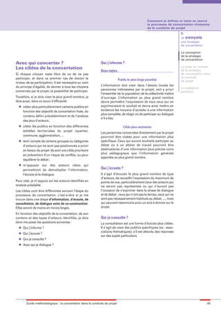 maquette guide GL exØ.qxd         19/10/2006      11:38     Page 45




                                                                                                         Comment je definis et mets en œuvre
                                                                                                         le processus de concertation citoyenne
                                                                                                         de la conduite de projet
                                                                                                                               2.
                                                                                                                               Je conçois
                                                                                                                               une stratégie
                                                                                                                               de concertation

                                                                                                                               La conception
                                                                                                                               de la stratégie
                                                                                                                               de concertation
        Avec qui concerter ?                                          Qui j’informe ?
                                                                                                                               La prise en compte
        Les cibles de la concertation                                                                                          de la stratégie
                                                                      Deux règles :
        Si chaque citoyen reste libre de ou de ne pas                                                                          de concertation dans
        participer, et dans ce premier cas de choisir le                                                                       la conduite
                                                                                    Public le plus large possible              de projet
        niveau de sa participation, il est nécessaire au nom
        du principe d’égalité, de donner à tous les citoyens          L’information doit viser dans l’absolu toutes les
                                                                                                                               La validation
        concernés par le projet, la possibilité de participer.        personnes intéressées par le projet, soit a priori
                                                                                                                               politique
                                                                      l’ensemble de la population de la collectivité maître
        Toutefois, si je dois viser le plus grand nombre, je          d’ouvrage. L’information au plus grand nombre
        dois aussi, dans un souci d’efficacité :                      devra permettre l’expression de tous ceux qui en
          l   cibler plus particulièrement certains publics en        exprimeraient le souhait et devra ainsi mettre en
              fonction des objectifs de concertation fixés, du        évidence les moyens d’accéder à une information
                                                                      plus complète, de réagir ou de participer au dialogue
              contenu défini précédemment et de l’analyse
                                                                      s’il a lieu.
              des jeux d’acteurs ;
          l   cibler les publics en fonction des différentes                           Cible plus restreinte
              échelles territoriales du projet (quartier,
                                                                      Les personnes concernées directement par le projet
              commune, agglomération, ...                             pourront être visées pour une information plus
          l   tenir compte de certains groupes ou catégories          spécifique. Ceux qui auront souhaité participer au
              d’acteurs qui ne sont pas positionnés a priori          débat ou à un atelier de travail pourront être
              en faveur du projet. Ils sont une cible prioritaire     destinataires d’une information plus précise voire
                                                                      plus pédagogique que l’information générale
              en prévention d’un risque de conflits, ou pour
                                                                      apportée au plus grand nombre.
              équilibrer le débat ;
          l   m’appuyer sur des acteurs relais qui
              permettront de démultiplier l’information,              Qui j’écoute ?
              l’écoute et le dialogue.                                Il s’agit d’écouter le plus grand nombre de type
                                                                      d’acteurs, de recueillir l’expression du maximum de
        Pour cela, je m’appuie sur les acteurs identifiés en          points de vue, particulièrement ceux des acteurs qui
        analyse préalable.                                            ne seront pas représentés ou qui n’auront pas
        Les cibles vont être différentes suivant l’étape du           l’occasion de s’exprimer dans la phase de dialogue
        processus de concertation, c’est-à-dire si je me              et de débat : ceux qui n’ont pas le temps, ceux qui ne
        trouve dans une étape d’information, d’écoute, de             sont pas nécessairement habitués au débat, ..., mais
        consultation, de dialogue voire de co-construction.           qui peuvent néanmoins avoir un avis à donner sur le
        Elles seront de moins en moins larges.                        projet.

        En fonction des objectifs de la concertation, de son
        contenu et des types d’acteurs identifiés, je dois            Qui je consulte ?
        donc me poser les questions suivantes :                       La consultation est une forme d’écoute plus ciblée.
          l   Qui j’informe ?                                         Il s’agit de viser des publics spécifiques (ex : asso-
          l
                                                                      ciations thématiques), s’il est attendu des réponses
              Qui j’écoute ?
                                                                      sur des sujets particuliers.
          l   Qui je consulte ?
          l   Avec qui je dialogue ?




                Guide méthodologique : la concertation dans la conduite de projet                                                                45
 