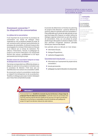 maquette guide GL exØ.qxd       19/10/2006        11:38     Page 47




                                                                                                                 Comment je definis et mets en œuvre
                                                                                                                 le processus de concertation citoyenne
                                                                                                                 de la conduite de projet
                                                                                                                                       2.
                                                                                                                                       Je conçois
                                                                                                                                       une stratégie
                                                                                                                                       de concertation

                                                                                                                                       La conception
                                                                                                                                       de la stratégie
                                                                                                                                       de concertation
        Comment concerter ?                                                Il convient de déterminer en fonction du planning
        Le dispositif de concertation                                      du projet et des décisions : quand je démarre et            La prise en compte
                                                                           quand je clôture la période active de concertation ?        de la stratégie
                                                                           Il est préférable que la durée de cette période ne soit     de concertation dans
                                                                                                                                       la conduite
        Le rythme de la concertation                                       pas trop longue afin d’assurer un certain rythme du
                                                                                                                                       de projet
                                                                           dialogue organisé notamment au sein des ateliers
        Il est important de ne pas limiter le processus de
                                                                           de concertation. Ainsi, sur une phase du projet             La validation
        concertation aux temps de dialogue direct
                                                                           plutôt longue découpées en plusieurs étapes, il sera        politique
        organisés sur une ou plusieurs phases du projet. Si
                                                                           plus pertinent d’organiser plusieurs périodes
        ces moments actifs rythment particulièrement le
                                                                           actives pour chacune des étapes.
        processus de concertation, ils doivent toujours être
        accompagnés d’un temps d’information et d’écoute                   Une période active se déroule en trois temps :
        et se clôturer par un temps de restitution. Par                       l   information-Ecoute ;
        ailleurs, l’information, l’écoute, la pédagogie du
        projet et une forme d’éducation à la citoyenneté                      l   dialogue-Propositions ;
        doivent être prévue, parallèlement et de façon                        l   restitution-Engagements.
        permanente tout le long du projet.
                                                                           Concertation tout le long du projet
        Périodes actives de concertation (intégrant un temps
        de dialogue direct avec les citoyens)                                 l   Information sur l’avancement du projet et de la
        Ces temps correspondent aux différentes phases ou                         concertation ;
        étapes du cycle de vie du projet et s’articulent avec                 l   écoute permanente ;
        le processus de décision. C’est ceux que j’ai
                                                                              l   pédagogie du projet et éducation à la citoyenneté.
        identifiés dans mon scénario de concertation validé.
        Ils concernent surtout la concertation menée dans
        un objectif d’enrichissement et de co-production.
        Toutefois, le dialogue peut aussi s’avérer intéressant
        pour mieux faire comprendre le projet.




                                     Attention !

                              Il est essentiel d’avoir identifié les moments de prise de décision à chaque étape du
                              projet pour fixer les dates de la concertation. La période active de concertation doit
                              avoir lieu avant le projet de décision établi par les services s’il s’agit d’une décision
                              relevant du circuit bureau ou assemblée et avant le Comité de suivi politique du
                              projet s’il s’agit d’une décision relevant de cette instance.




               Guide méthodologique : la concertation dans la conduite de projet                                                                         47
 