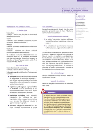 maquette guide GL exØ.qxd       19/10/2006       11:38   Page 49




                                                                                                            Comment je definis et mets en œuvre
                                                                                                            le processus de concertation citoyenne
                                                                                                            de la conduite de projet
                                                                                                                                   2.
                                                                                                                                   Je conçois
                                                                                                                                   une stratégie
                                                                                                                                   de concertation

                                                                                                                                   La conception
                                                                                                                                   de la stratégie
                                                                                                                                   de concertation
        Quelles actions dois-je mettre en œuvre ?                    Avec quels outils ?
                                                                                                                                   La prise en compte
                                                                     Les outils sont présentés dans la liste des outils            de la stratégie
                          En période active                          possibles présentée dans la fiche “Outils de                  de concertation dans
        Information :                                                communication-concertation”.                                  la conduite
        Exemple : éditer une plaquette d’information,                                                                              de projet
        réaliser une exposition.                                             Les outils d’information et d’écoute :
                                                                                                                                   La validation
        Ecoute                                                         l   les outils d’information : réunions publiques,          politique
        Exemples : ouvrir et mettre à disposition du public                lettre d’informations, expositions, maison du
        un registre, réaliser une enquête, …
                                                                           projet, …
        Dialogue
                                                                       l   les outils d’écoute : questionnaires, interviews,
        Exemple : organiser des ateliers de concertation.
                                                                           bulletins réponses, registres, boîtes mèl, forum,
        Restitution
                                                                           …
        Exemples : organiser une réunion publique,
        communiquer le bilan de la concertation.                     Au-delà de ces outils classiques de communication,
        On peut opter pour un marché de définition si la             le recours à des acteurs relais de l’information et de
        collectivité pense qu’il est nécessaire de concerter         l’écoute peut être un excellent moyen d’optimiser
        avec les citoyens pour déterminer la nature et               les résultats. Les associations peuvent jouer ce rôle
        l’étendue du “besoin” avec précision. Article 73 du          de relais entre le maitre d’ouvrage et ceux qu’ils
        Code des Marchés Publics.                                    sont censés représenter (les conseils de quartier
                                                                     avec leur habitants, les comités d’usagers, …)
                        Tout le long du projet                       Pour viser le plus grand nombre, il est pertinent de
        Information et écoute permanente                             multiplier les outils d’information et d’écoute et de
        Exemple : Créer une Maison du Projet                         les adapter en fonction de mes cibles.

        Pédagogie du projet et éducation à la citoyenneté
                                                                                      Les outils de dialogue
        Exemples :
          l
                                                                     Réunion d’échanges, groupes de travail, ateliers de
              formations autour des notions d’urbanisme,
                                                                     concertation, forums…
              de cadre de vie, de patrimoine, d’habitat, … ,
              pour diffuser une culture urbaine, familiariser
                                                                                     Les outils de restitution
              la population à des notions qui leur paraissent
              quelquefois abstraites ;                               Le rôle du chargé de communication est essentiel à
                                                                     cette étape.
          l   expériences pédagogiques auprès d’enfants
              ou d’adultes pour les sensibiliser à leur
              environnement ou à leur cadre de vie, et pour
              recueillir leur regard sur leur territoire ;                     Attention !
          l   prestations artistiques pour permettre                   On peut être tenté pour gagner du temps de passer
              l’expression des habitants sur leurs                     directement au choix des outils sans procéder
              impressions et leur vécu sur leur territoire et          à l’analyse préalable et aux étapes précédentes
              pour favoriser les échanges naturels et                  nécessaires à la définition de la stratégie. Ainsi,
              spontanés autour du projet ;                             on prévoit une ou plusieurs réunions publiques
                                                                       sans savoir précisément pourquoi, sur quoi, avec
          l   rencontres citoyennes informelles sur des                qui on l’organise. Ceci est dangereux et constitue
              sujets touchant indirectement le projet.                 la raison majeure des échecs de la concertation.
                                                                       Elle doit se situer entre le début de la réflexion devant
                                                                       mener à la décision jusqu'à la rédaction du projet de
                                                                       décision.




                Guide méthodologique : la concertation dans la conduite de projet                                                                    49
 