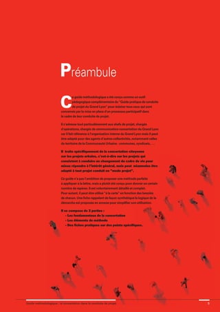 maquette guide GL exØ.qxd     19/10/2006     11:56     Page 5




                                      Préambule
                                      C
                                               e guide méthodologique a été conçu comme un outil
                                               pédagogique complémentaire du “Guide pratique de conduite
                                               de projet du Grand Lyon” pour éclairer tous ceux qui sont
                                       concernés par la mise en place d'un processus participatif dans
                                       le cadre de leur conduite de projet.

                                       Il s’adresse tout particulièrement aux chefs de projet, chargés
                                       d'opérations, chargés de communication-concertation du Grand Lyon
                                       car il fait référence à l'organisation interne du Grand Lyon mais il peut
                                       être adapté pour des agents d’autres collectivités, notamment celles
                                       du territoire de la Communauté Urbaine : communes, syndicats, ….

                                       Il traite spécifiquement de la concertation citoyenne
                                       sur les projets urbains, c’est-à-dire sur les projets qui
                                       consistent à conduire un changement du cadre de vie pour
                                       mieux répondre à l’intérêt général, mais peut néanmoins être
                                       adapté à tout projet conduit en “mode projet”.

                                       Ce guide n’a pas l’ambition de proposer une méthode parfaite
                                       à appliquer à la lettre, mais a plutôt été conçu pour donner un certain
                                       nombre de repères. Il est volontairement détaillé et complet.
                                       Pour autant, il peut être utilisé “à la carte” en fonction des besoins
                                       de chacun. Une fiche rappelant de façon synthétique la logique de la
                                       démarche est proposée en annexe pour simplifier son utilisation.

                                       Il se compose de 3 parties :
                                           - Les fondamentaux de la concertation
                                           - Les éléments de méthode
                                           - Des fiches pratiques sur des points spécifiques.




              Guide méthodologique : la concertation dans la conduite de projet                                    5
 
