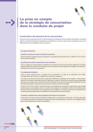 maquette guide GL exØ.qxd    19/10/2006      11:38    Page 52




                            La prise en compte
                            de la stratégie de concertation
                            dans la conduite de projet


                            L’estimation des besoins de la concertation
                            L’exercice mené conjointement par le chef de projet et le chargé de communication-concertation, consiste à
                            estimer l’ensemble des besoins nécessaires à la définition, la mise en œuvre de la concertation que ceux-ci
                            débouchent sur une mobilisation interne ou externe.




                             Les types de besoins :
                             L’assistance à maîtrise d’ouvrage en matière de concertation
                             Certains projets complexes peuvent nécessiter une assistance particulière pour la définition et la mise en
                             œuvre de la concertation.

                             La production des outils de communication et de concertation
                             C’est au chargé de communication-concertation de la Direction de la Communication sollicité par le chef de
                             projet de définir les outils de communication et de concertation les plus adaptés à la stratégie de concertation,
                             de préparer et de suivre leur production.

                             L’accompagnement logistique
                             C’est un enjeu essentiel pour la réussite de la concertation. Il s’agit de la préparation des salles,
                             l’enregistrement des réunions, l’installation du matériel, le rangement, …
                             Les services du Grand Lyon (Direction Logistique et Bâtiment) compétents en la matière, n’interviennent
                             aujourd’hui que dans le cadre des réunions organisées au siège du Grand Lyon et dans les heures habituelles
                             d’ouverture au public. Ainsi, les démarches de concertation se tenant pour des raisons d’efficacité, dans le
                             périmètre des projets, l’intervention de ces services n’est pas aujourd’hui possible.
                             Le recours à la “bonne volonté” du chef de projet ou du chargé de communication a ses limites. Il est conseillé
                             de faire appel à un prestataire externe. Le cahier des charges et la consultation relative sont réalisés par la
                             Direction de la Communication en sa qualité de centre de gestion. Un marché à bons de commande permet
                             une plus grande souplesse dans la mobilisation de ces moyens par le chef de projet.

                             L’animation, la médiation des réunions publiques et des ateliers de concertation
                             L’intervention d’un tiers neutre peut faciliter le débat. Celui-ci recherchera la réciprocité, ne prendra pas partie
                             ni ne portera de jugement, atténuera les rapports de force entre les parties. Le recours à un médiateur est de
                             plus en plus fréquent pour animer la concertation.




     52                                                               Guide méthodologique : la concertation dans la conduite de projet
 