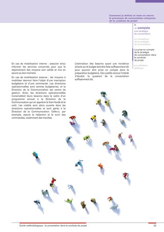 maquette guide GL exØ.qxd      19/10/2006     11:38    Page 53




                                                                                                      Comment je definis et mets en œuvre
                                                                                                      le processus de concertation citoyenne
                                                                                                      de la conduite de projet
                                                                                                                             2.
                                                                                                                             Je conçois
                                                                                                                             une stratégie
                                                                                                                             de concertation

                                                                                                                             La conception
                                                                                                                             de la stratégie
                                                                                                                             de concertation

                                                                                                                             La prise en compte
                                                                                                                             de la stratégie
                                                                                                                             de concertation dans
                                                                                                                             la conduite
                                                                                                                             de projet
        En cas de mobilisation interne : associer et/ou             L’estimation des besoins ayant une incidence
                                                                                                                             La validation
        informer les services concernés pour que le                 directe sur le budget doit être faite suffisamment tôt
                                                                                                                             politique
        déploiement des moyens soit validé et mis en                pour pouvoir être prise en compte dans la
        œuvre au bon moment.                                        préparation budgétaire. Ceci justifie encore l’intérêt
        En cas de mobilisation externe : les moyens à               d’étudier la question de la concertation
        mobiliser devront faire l’objet d’une inscription           suffisamment tôt.
        budgétaire et d’une commande. Les directions
        opérationnelles sont centres budgétaires, et la
        Direction de la Communication est centre de
        gestion. Ainsi, les directions opérationnelles
        transmettent leurs besoins dans le cadre d’un
        programme annuel à la Direction de la
        Communication qui en apprécie le bien-fondé et le
        coût. Les crédits sont alors ouverts dans les
        directions opérationnelles et sont gérés à la
        Direction de la Communication. Celle-ci, par
        exemple, assure la rédaction et le suivi des
        commandes, notamment des marchés.




               Guide méthodologique : la concertation dans la conduite de projet                                                               53
 
