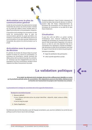 maquette guide GL exØ.qxd        19/10/2006      11:39     Page 57




        Articulation avec le plan de                                     Exceptionnellement, il peut s’avérer nécessaire de
        communication général                                            reculer les dates des prises de décision si celles-ci
                                                                         avaient déjà été fixées indépendamment du
        Le plan de communication du projet prend en compte               processus de concertation et si le temps pour le
        l’ensemble des actions de communication menées                   processus de concertation va au-delà de la date
        sur le projet que celles-ci soient menées dans un                fixée initialement.
        objectif promotionnel ou de participation citoyenne.
        L’inscription de la stratégie de concertation et des
        outils de communication dans le plan de                          L’évaluation
        communication général du projet permettra une
        meilleure coordination des différentes actions de                Il peut être utile de définir un certain nombre
        communication et une plus grande cohérence de                    d’indicateurs pour mesurer l’efficacité de la
        l’ensemble des actions de communication sur le                   stratégie de concertation au moment de sa mise en
        projet.                                                          œuvre. Cela me permettra d’apprécier si la mise en
                                                                         œuvre va dans le sens des objectifs fixés de la
                                                                         concertation et si nécessaire, d’ajuster la stratégie ;
                                                                         cela alimentera le bilan de la concertation ainsi que
        Articulation avec le processus                                   le rapport d’activités de la charte de participation.
        de décision                                                      Indicateurs possibles :
        En général, les durées de chaque étape du projet
                                                                           l   degré de satisfaction des participants ;
        laissent le temps d’y inscrire la concertation. Le
        processus de concertation retarde rarement les                     l   valeur ajoutée apportée au projet.
        délais prévus de la conduite de projet. Au contraire,
        on remarque que les engagements pris avec la
        population lors de la concertation tendent à faire
        respecter les délais d’avancement du projet.




                                                            La validation politique

                        A ce stade, les éléments de la stratégie devront être suffisamment détaillés au moins
         sur la prochaine période active de concertation. Des adaptations pourront être faites ultérieurement
                                           en fonction de l’avancement du projet et de l’évolution du contexte.



        La présentation de la stratégie de concertation devra faire apparaître distinctement :


                Stratégie de concertation du projet
                  1. Scénario définitif :
                     l pour chaque période active du projet identifiée : objectifs, objet, acteurs ciblés,

                       modalités, ...
                     l tout le long du projet



                  2. Cadre d’application



        Ces éléments devront être discutés au sein de l’équipe concertation, puis, soumis à validation du comité de suivi
        politique avant la mise en œuvre de la stratégie.




                Guide méthodologique : la concertation dans la conduite de projet                                                  57
 
