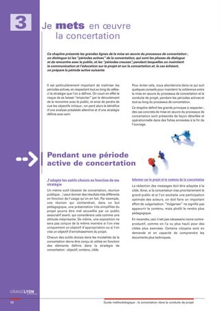 maquette guide GL exØ.qxd    19/10/2006      11:39     Page 58




          3            Je mets en œuvre
                          la concertation
                            Ce chapitre présente les grandes lignes de la mise en œuvre du processus de concertation ;
                            on distingue ici les “périodes actives” de la concertation, qui sont les phases de dialogue
                            et de rencontre avec le public, et les “périodes creuses” pendant lesquelles on maintient
                                                                                     ,
                            la communication et l’éducation sur le projet et sur la concertation et, le cas échéant,
                            on prépare la période active suivante.



                            Il est particulièrement important de maîtriser les             Pour éviter cela, nous aborderons dans ce qui suit
                            périodes actives, en respectant tout au long de celles-        quelques conseils pour maintenir la cohérence entre
                            ci la stratégie que l’on a définie. On court en effet le       la mise en œuvre du processus de concertation et la
                            risque de se laisser “emporter” par le déroulement             conduite de projet, pendant les périodes actives et
                            de la rencontre avec le public, et ainsi de perdre de          tout au long du processus de concertation.
                            vue les objectifs initiaux ; on perd alors le bénéfice
                                                                                           Ce chapitre définit les grands principes à respecter ;
                            d’une analyse préalable attentive et d’une stratégie
                                                                                           des cas concrets de mise en œuvre du processus de
                            définie avec soin.
                                                                                           concertation sont présentés de façon détaillée et
                                                                                           opérationnelle dans des fiches annexées à la fin de
                                                                                           l’ouvrage.




                            Pendant une période
                            active de concertation

                            J’adapte les outils choisis en fonction de ma                  Informer sur le projet et le contenu de la concertation
                            stratégie                                                      La rédaction des messages doit être adaptée à la
                            Un même outil (dossier de concertation, réunion                cible. Ainsi, si la concertation vise prioritairement le
                            publique…) peut donner des résultats très différents           grand public et si l’on souhaite une participation
                            en fonction de l’usage qu’on en fait. Par exemple,             optimale des acteurs, on doit faire un important
                            une réunion qui contiendrait, dans un but                      effort de vulgarisation. “Vulgariser” ne signifie pas
                            pédagogique, une présentation très simplifiée du
                                                                                           appauvrir le contenu, mais plutôt le rendre plus
                            projet pourra être mal accueillie par un public
                                                                                           pédagogique.
                            associatif averti, qui considèrera cela comme une
                            attitude méprisante. De même, une exposition ne                En revanche, ceci n’est pas nécessaire (voire contre-
                            sera pas conçue de la même manière si l’on vise                productif, comme on l’a vu plus haut) pour des
                            uniquement un objectif d’appropriation ou si l’on              cibles plus exercées. Certains citoyens sont en
                            vise un objectif d’enrichissement du projet.                   demande et en capacité de comprendre les
                            Chacun des outils choisis dans les modalités de la             documents plus techniques.
                            concertation devra être conçu et utilisé en fonction
                            des éléments définis dans la stratégie de
                            concertation : objectif, contenu, cible.




     58                                                                Guide méthodologique : la concertation dans la conduite de projet
 