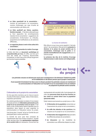 maquette guide GL exØ.qxd        19/10/2006      11:39    Page 61




          l   un bilan quantitatif de la concertation :
              nombre de participants à la concertation,                          Attention !
              nombre d’échanges, par type d’outils de                   l   Je soumets une première version du bilan à l’Equipe
              communication, par thème, etc ;                               concertation, puis au COPIL pour relecture et
          l   un bilan qualitatif par thème, question,                      validation.
              fonction du projet… C’est dans cette partie que           l   En cas de concertation réglementaire, le Conseil
              je ferai apparaître les enrichissements                       communautaire délibère sur le bilan et le valide.
              résultant de la concertation : suggestions de
              compléments d’information ou d’études,
              propositions de modifications ou de solutions
              différentes…
                                                                                     La réunion de restitution
          l   un rappel des phases à venir et des suites de la       Elle clôture ce que nous avons appelé la “période
              concertation ;                                         active” de concertation. Elle permet de présenter la
          l   la décision argumentée du maître d’ouvrage.            décision et la phase du projet enrichie par la
                                                                     concertation, d’échanger avec le public et de
        Le bilan doit être un document synthétique et                prendre éventuellement des engagements pour la
        compréhensible par tous. En effet, une fois qu’il            suite du projet.
        aura été validé par l’instance décisionnelle
        compétente, le bilan devra être diffusé largement            La présence des élus de la maîtrise d’ouvrage
        par tous les moyens possibles.                               (décisionnaires) à cette réunion est indispensable.




                                                                                        Tout au long
                                                                                           du projet
                 Les périodes creuses ne doivent pas avoir pour conséquence ni de diminuer l’intérêt du public
                                              et la mobilisation ni de laisser penser que le projet n’avance pas.
               Il est essentiel d’entretenir les liens avec le citoyen pendant les périodes creuses en maintenant
                           la communication et l’éducation sur le projet et sur la concertation et le cas échéant
                                                                           en préparant la période active suivante.



        L’information sur le projet et la concertation               représentants de la société civile, il est nécessaire de
        Ce lien peut être maintenu par la mise en œuvre              viser des personnes étant de par leur fonction ou
        d’outils d’information simples : lettre d’information,       leur statut en contact direct avec la population
        exposition permanente, …                                     (personnes relais).
        Sur certains grands projets, la création d’une maison        Cette instance permanente au projet joue un rôle :
        du projet permet une information permanente sur le
                                                                       l    d’information de la population concernée sur
        projet et sur la concertation mise en œuvre. C’est
        aussi un lieu d’information facile à identifier pour la             l’avancement du projet et de la concertation ;
        population dans lequel on peut organiser la
                                                                       l    de veille des attentes et des questions des
        communication et l’éducation autour du projet.
                                                                            citoyens sur le projet et sur la concertation ;
        Une forme plus “vivante” tel qu’un Comité de suivi
        participatif peut s’avérer pertinente.                         l    d’observation des engagements déjà pris dans
        Le Comité de suivi peut être composé de                             les différentes phases de concertation ;
        représentants des trois niveaux d’acteurs : société
                                                                       l    de    discussion     sur    les    modalités      de
        civile, services, élus. Une représentation majoritaire
        de la société civile est nécessaire. Concernant les                 concertation aux différentes étapes du projet.




                Guide méthodologique : la concertation dans la conduite de projet                                                  61
 