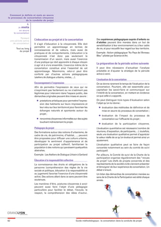 maquette guide GL exØ.qxd       19/10/2006       11:39     Page 62




       Comment je definis et mets en œuvre
     le processus de concertation citoyenne
                    de la conduite de projet
                          3.
                  Je mets
                   en œuvre
             la concertation

                    Pendant
          une période active   L’éducation au projet et à la concertation                      Des expériences pédagogiques auprès d’enfants ou
            de concertation                                                                    d’adultes peuvent être menées dans un but de
                               Il s’agit d’éducation à la citoyenneté. Elle doit
                                                                                               sensibilisation à leur environnement ou à leur cadre
                               permettre un apprentissage en termes de
               Tout au long                                                                    de vie, et pour recueillir leur regard sur leur territoire.
                  du projet    connaissances et de valeurs, mais aussi de
                               pratiques et de comportements. L’éducation à la                 Exemple : Action pédagogique “Au Pays de l’Anneau
                               citoyenneté n’est donc pas seulement la                         Bleu” pilotée par Science et Art.
                               transmission d’un savoir, mais aussi l’exercice
                               d’une pratique qui doit apprendre à chaque citoyen
                                                                                               La préparation de la période active suivante
                               à agir et à vivre ensemble. L’exercice même de la
                               concertation constitue ainsi l’essentiel de cet                 Il peut être nécessaire d’actualiser l’analyse
                               apprentissage. Néanmoins, celui-ci peut être                    préalable et d'ajuster la stratégie de la période
                               conforté par d’autres actions pédagogiques                      active à venir.
                               (ateliers de dialogue urbains, visites, ...).
                                                                                               L’évaluation de la concertation
                               Encouragement à l’expression                                    On se donne rarement le temps de l’évaluation de la
                               Afin de permettre l’expression de ceux qui ne                   concertation. Pourtant, elle est essentielle pour
                               s’expriment pas facilement ou ne s’estiment pas                 capitaliser les savoir-faire et communiquer sur
                               légitimes pour intervenir dans l’espace public, des             l’intérêt de la concertation, en mettant en évidence
                               démarches originales peuvent être mises en œuvre :              ce que celle-ci a apporté.
                                 l   prestations artistiques pour permettre l’expres-          On peut distinguer trois types d’évaluation selon
                                     sion des habitants sur leurs impressions et               l’objet qu’on lui donne :
                                     leur vécu sur leur territoire et pour favoriser les         l   évaluation des méthodes de définition et de
                                     échanges naturels et spontanés autour du                        mise en œuvre du processus de concertation ;
                                     projet ;
                                                                                                 l   évaluation de l’impact du processus de
                                 l   rencontres citoyennes informelles sur des sujets                concertation sur l’efficacité du projet ;
                                     touchant indirectement le projet.
                                                                                                 l   évaluation de la participation citoyenne.
                               Pédagogie du projet                                             L’évaluation quantitative est nécessaire (nombre de
                               Des formations autour des notions d’urbanisme, de               réunions, d’exposition, de participants,…), toutefois,
                               cadre de vie, de patrimoine, d’habitat, …, peuvent              seule une évaluation qualitative permet d’apprécier
                               être proposées pour diffuser une culture urbaine,               la valeur réelle de ce qu’on évalue et permet ainsi un
                               développer le sentiment d’appartenance et de                    ajustement.
                               participation au projet collectif, familiariser la              L’évaluation qualitative peut se faire de façon
                               population à des notions qui paraissent quelquefois             concertée notamment au sein du comité de suivi
                               abstraites.                                                     participatif.
                               Exemple : Les Ateliers de Dialogue Urbain à Gerland             Par ailleurs, le Comité de suivi de la Charte de la
                                                                                               participation organise régulièrement des “revues
                               Éducation à la responsabilité collective                        de projet” Les chefs de projets concernés et des
                                                                                                         .
                               La connaissance des droits et obligations de la                 représentants de la société civile viennent présenter
                               personne (compréhension des règles de la vie                    et témoigner de leur expérience de concertation. Un
                               sociale et politique, éducation à la responsabilité et          débat s’ensuit.
                               au jugement) favorise l’exercice d’une citoyenneté              Un bilan des démarches de concertation menées au
                               active. Des actions allant dans ce sens peuvent être            sens de la Charte de la Participation est édité chaque
                               soutenues.                                                      année.
                               Les manières d’être, postures citoyennes à avoir
                               peuvent aussi faire l’objet d’une pédagogie
                               particulière pour faciliter le débat, l’écoute, le
                               respect, la compréhension des idées d’autrui.




     62                                                                    Guide méthodologique : la concertation dans la conduite de projet
 