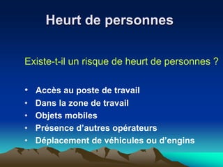 Heurt de personnes
Existe-t-il un risque de heurt de personnes ?
• Accès au poste de travail
• Dans la zone de travail
• Objets mobiles
• Présence d’autres opérateurs
• Déplacement de véhicules ou d’engins
 