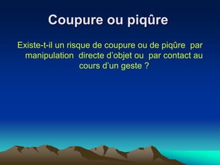 Coupure ou piqûre
Existe-t-il un risque de coupure ou de piqûre par
manipulation directe d’objet ou par contact au
cours d’un geste ?
 