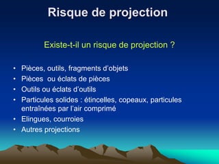 Risque de projection
Existe-t-il un risque de projection ?
• Pièces, outils, fragments d’objets
• Pièces ou éclats de pièces
• Outils ou éclats d’outils
• Particules solides : étincelles, copeaux, particules
entraînées par l’air comprimé
• Elingues, courroies
• Autres projections
 
