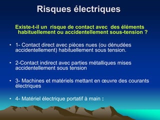 Risques électriques
Existe-t-il un risque de contact avec des éléments
habituellement ou accidentellement sous-tension ?
• 1- Contact direct avec pièces nues (ou dénudées
accidentellement) habituellement sous tension.
• 2-Contact indirect avec parties métalliques mises
accidentellement sous tension
• 3- Machines et matériels mettant en œuvre des courants
électriques
• 4- Matériel électrique portatif à main :
 