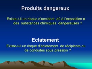 Produits dangereux
Existe-t-il un risque d’accident dû à l’exposition à
des substances chimiques dangereuses ?
Eclatement
Existe-t-il un risque d’éclatement de récipients ou
de conduites sous pression ?
 