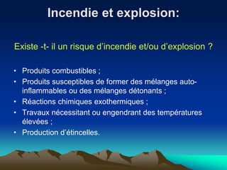 Incendie et explosion:
Existe -t- il un risque d’incendie et/ou d’explosion ?
• Produits combustibles ;
• Produits susceptibles de former des mélanges auto-
inflammables ou des mélanges détonants ;
• Réactions chimiques exothermiques ;
• Travaux nécessitant ou engendrant des températures
élevées ;
• Production d’étincelles.
 