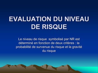 EVALUATION DU NIVEAU
DE RISQUE
Le niveau de risque symbolisé par NR est
déterminé en fonction de deux critères : la
probabilité de survenue du risque et la gravité
du risque
 