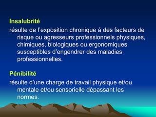 Insalubrité
résulte de l’exposition chronique à des facteurs de
risque ou agresseurs professionnels physiques,
chimiques, biologiques ou ergonomiques
susceptibles d’engendrer des maladies
professionnelles.
Pénibilité
résulte d’une charge de travail physique et/ou
mentale et/ou sensorielle dépassant les
normes.
 