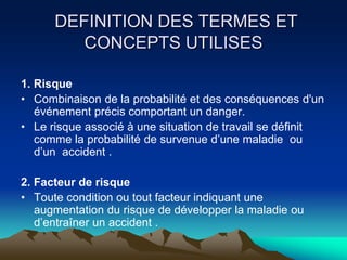 DEFINITION DES TERMES ET
CONCEPTS UTILISES
1. Risque
• Combinaison de la probabilité et des conséquences d'un
événement précis comportant un danger.
• Le risque associé à une situation de travail se définit
comme la probabilité de survenue d’une maladie ou
d’un accident .
2. Facteur de risque
• Toute condition ou tout facteur indiquant une
augmentation du risque de développer la maladie ou
d’entraîner un accident .
 