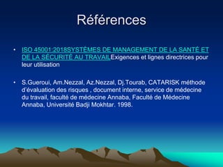 Références
• ISO 45001:2018SYSTÈMES DE MANAGEMENT DE LA SANTÉ ET
DE LA SÉCURITÉ AU TRAVAILExigences et lignes directrices pour
leur utilisation
• S.Gueroui, Am.Nezzal, Az.Nezzal, Dj.Tourab, CATARISK méthode
d’évaluation des risques , document interne, service de médecine
du travail, faculté de médecine Annaba, Faculté de Médecine
Annaba, Université Badji Mokhtar. 1998.
 