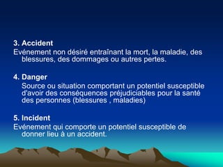 3. Accident
Evénement non désiré entraînant la mort, la maladie, des
blessures, des dommages ou autres pertes.
4. Danger
Source ou situation comportant un potentiel susceptible
d'avoir des conséquences préjudiciables pour la santé
des personnes (blessures , maladies)
5. Incident
Evénement qui comporte un potentiel susceptible de
donner lieu à un accident.
 