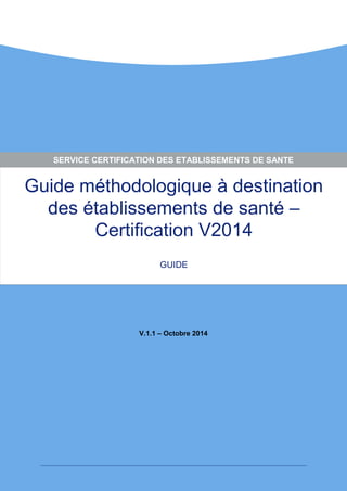 Guide méthodologique à destination des établissements de santé – Certification V2014 
GUIDE 
V.1.1 – Octobre 2014 
SERVICE CERTIFICATION DES ETABLISSEMENTS DE SANTE  