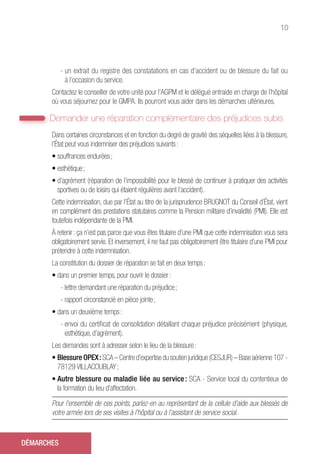 10
- un extrait du registre des constatations en cas d’accident ou de blessure du fait ou
à l’occasion du service.
Contactez le conseiller de votre unité pour l’AGPM et le délégué entraide en charge de l’hôpital
où vous séjournez pour le GMPA. Ils pourront vous aider dans les démarches ultérieures.
Demander une réparation complémentaire des préjudices subis
Dans certaines circonstances et en fonction du degré de gravité des séquelles liées à la blessure,
l’État peut vous indemniser des préjudices suivants :
• souffrances endurées ;
• esthétique ;
• d’agrément (réparation de l’impossibilité pour le blessé de continuer à pratiquer des activités
sportives ou de loisirs qui étaient régulières avant l’accident).
Cette indemnisation, due par l’État au titre de la jurisprudence BRUGNOT du Conseil d’État, vient
en complément des prestations statutaires comme la Pension militaire d’invalidité (PMI). Elle est
toutefois indépendante de la PMI.
À retenir : ça n’est pas parce que vous êtes titulaire d’une PMI que cette indemnisation vous sera
obligatoirement servie. Et inversement, il ne faut pas obligatoirement être titulaire d’une PMI pour
prétendre à cette indemnisation.
La constitution du dossier de réparation se fait en deux temps :
• dans un premier temps, pour ouvrir le dossier :
- lettre demandant une réparation du préjudice ;
- rapport circonstancié en pièce jointe ;
• dans un deuxième temps :
- envoi du certificat de consolidation détaillant chaque préjudice précisément (physique,
esthétique, d’agrément).
Les demandes sont à adresser selon le lieu de la blessure :
• Blessure OPEX : SCA – Centre d’expertise du soutien juridique (CESJUR) – Base aérienne 107 -
78129 VILLACOUBLAY ;
• Autre blessure ou maladie liée au service : SCA - Service local du contentieux de
la formation du lieu d’affectation.
Pour l’ensemble de ces points, parlez-en au représentant de la cellule d’aide aux blessés de
votre armée lors de ses visites à l’hôpital ou à l’assistant de service social.
DÉMARCHES
 