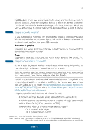 18
La CRDM devant laquelle vous seriez présenté émettra un avis sur votre aptitude ou inaptitude
définitive au service. En cas d’avis d’inaptitude définitive, le dossier sera transféré à votre DRH
d’armée, qui prendra un arrêté de réforme définitive pour infirmités.Vous serez alors admis à faire
valoir vos droits à pension de retraite le lendemain de la date de la notification de l’arrêté de réforme.
La pension de retraite6
Si vous quittez l’état de militaire de votre propre chef ou en cas de réforme définitive pour
infirmité, vous devez faire valoir vos droits à pension de retraite, et déposer une demande de
pension de retraite auprès de votre service RH de proximité.
Montant de la pension
Le montant de la pension de retraite est déterminé en fonction de la durée des services et des
bonifications admissibles en liquidation.
Cumul
La pension de retraite peut se cumuler avec la Pension militaire d’invalidité (PMI) (article L.34).
La pension militaire d’invalidité
Au titre du Code des pensions militaires d’invalidité et des victimes de la guerre (CPMIVG), ce
droit est ouvert pour les blessures ou maladies imputables au service.
Cette imputabilité est appréciée par la Sous-direction des pensions (SDP) de la Direction des
ressources humaines du ministère de la Défense, située à La Rochelle.
Le détail de la procédure de demande de PMI peut être consulté dans le Guide pratique d’une
pension militaire d’invalidité pour un militaire en activité de service,que vous pouvez vous procurer
dans votre GSBdD, sur le site intradef (http://portail.sga.defense.gouv.fr/espace-ministeriel-rh/
article.php3?id_article=6370) ou sur Internet (http://www.defense.gouv.fr/blesses/documents-
telechargeables/documents-a-telecharger).
Une pension peut être concédée au titre des infirmités résultant :
- de blessures, si le degré d’invalidité qu’elles entraînent atteint ou dépasse 10 % ;
- de maladies associées à des infirmités résultant de blessures, si le degré total d’invalidité
atteint ou dépasse 30 % (10 % si contractées en OPEX) ;
- exclusivement de maladie, si le degré d’invalidité atteint ou dépasse :
	 ∙ 30 % en cas d’infirmité unique ;
	 ∙ 40 % en cas d’infirmités multiples.
6
Articles L.6 et R.4-1 du Code des pensions civiles et militaires de retraite.
Le droit à pension est acquis : 1) Aux officiers et aux militaires non officiers qui ont accompli deux années de services civils et militaires effectifs ;
2) Sans condition de durée de service aux officiers et aux militaires non officiers radiés des cadres par suite d’infirmités.
DROITS
 