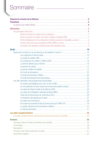 esdemandes
placement
CLM)
Sommaire
Éditorial du ministre de la Défense................................................................................................2
Préambule......................................................................................................................................3
Le parcours du militaire blessé.......................................................................................................4
Démarches.....................................................................................................................................7
Vos principales démarches............................................................................................................7
Vérifier l’inscription au registre des constatations..................................................................7
Vérifier l’ouverture du dossier de Pension militaire d’invalidité (PMI).........................................7
Vérifier l’établissement de la déclaration d’affection présumée imputable au service...................8
Prévenir votre assurance individuelle (AGPM, GMPA ou autre)................................................8
Demander une réparation complémentaire des préjudices subis ............................................9
Droits............................................................................................................................................10
Quels sont vos droits en cas de blessure ou de maladie en service ?.................................................10
Les congés liés à l’état de santé......................................................................................10
Le congé de maladie (CM).............................................................................................11
Les congés de non-activité : CLDM et CLM......................................................................13
La réforme définitive pour infirmité...................................................................................16
La pension de retraite....................................................................................................17
La pension militaire d’invalidité........................................................................................17
Les fonds de prévoyance...............................................................................................20
Le fonds de prévoyance militaire.....................................................................................20
Le fonds de prévoyance de l’aéronautique........................................................................22
Une offre diversifiée d’accompagnement personnalisé.....................................................................22
Un soutien psychologique pour vous et votre famille...........................................................22
Un suivi particulier de votre dossier par le biais des dossiers uniques....................................23
Les aides de l’Action sociale de la Défense (ASD) .............................................................24
Les aides de la Délégation nationale handicap (DNH)..........................................................25
L’aide des Services locaux du contentieux (SLC)................................................................26
La réinsertion des blessés par le sport..............................................................................27
Les aides à la reconversion............................................................................................28
Un soutien de proximité et dans la durée assuré par l’ONAC-VG...........................................30
Le soutien apporté par les aumôneries militaires................................................................31
Le rôle des aumôniers...................................................................................................31
Les aides complémentaires..........................................................................................................32
	 Les aides complémentaires assurées par les partenaires privés et associatifs......................................32
Annexes........................................................................................................................................35
	 Principaux acteurs de l'aide aux blessés et aux familles....................................................................35
	Terminologie..............................................................................................................................38
	Abréviations..............................................................................................................................39
	 Principaux sites internet cités dans ce guide...................................................................................41
	 Aumôneries militaires..................................................................................................................42
 