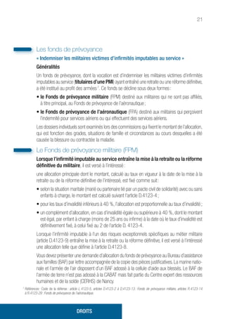 21
Les fonds de prévoyance
« Indemniser les militaires victimes d’infirmités imputables au service »
Généralités
Un fonds de prévoyance, dont la vocation est d’indemniser les militaires victimes d’infirmités
imputables au service (titulaires d’une PMI) ayant entraîné une retraite ou une réforme définitive,
a été institué au profit des armées 7
. Ce fonds se décline sous deux formes :
• le Fonds de prévoyance militaire (FPM) destiné aux militaires qui ne sont pas affiliés,
à titre principal, au Fonds de prévoyance de l’aéronautique ;
• le Fonds de prévoyance de l’aéronautique (FPA) destiné aux militaires qui perçoivent
l’indemnité pour services aériens ou qui effectuent des services aériens.
Les dossiers individuels sont examinés lors des commissions qui fixent le montant de l’allocation,
qui est fonction des grades, situations de famille et circonstances au cours desquelles a été
causée la blessure ou contractée la maladie.
Le Fonds de prévoyance militaire (FPM)
Lorsque l’infirmité imputable au service entraîne la mise à la retraite ou la réforme
définitive du militaire, il est versé à l’intéressé :
une allocation principale dont le montant, calculé au taux en vigueur à la date de la mise à la
retraite ou de la réforme définitive de l’intéressé, est fixé comme suit :
• selon la situation maritale (marié ou partenaire lié par un pacte civil de solidarité) avec ou sans
enfants à charge, le montant est calculé suivant l’article D.4123-4 ;
• pour les taux d’invalidité inférieurs à 40 %, l’allocation est proportionnelle au taux d’invalidité ;
• un complément d’allocation, en cas d’invalidité égale ou supérieure à 40 %, dont le montant
est égal, par enfant à charge (moins de 25 ans ou infirme) à la date où le taux d’invalidité est
définitivement fixé, à celui fixé au 2 de l’article D. 4123-4.
Lorsque l’infirmité imputable à l’un des risques exceptionnels spécifiques au métier militaire
(article D.4123-9) entraîne la mise à la retraite ou la réforme définitive, il est versé à l’intéressé
une allocation telle que définie à l’article D.4123-8.
Vous devez présenter une demande d’allocation du fonds de prévoyance au Bureau d’assistance
aux familles (BAF) par lettre accompagnée de la copie des pièces justificatives. La marine natio-
nale et l’armée de l’air disposent d’un BAF adossé à la cellule d’aide aux blessés. Le BAF de
l’armée de terre n’est pas adossé à la CABAT mais fait partie du Centre expert des ressources
humaines et de la solde (CERHS) de Nancy.
7
Références : Code de la défense : article L.4123-5, articles D.4123-2 à D.4123-13 : Fonds de prévoyance militaire, articles R.4123-14
à R.4123-29 : Fonds de prévoyance de l’aéronautique.
DROITS
 