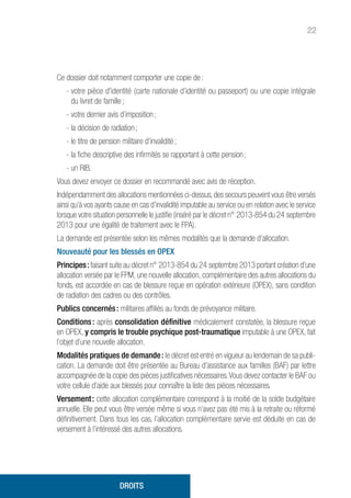 22
Ce dossier doit notamment comporter une copie de :
- votre pièce d'identité (carte nationale d’identité ou passeport) ou une copie intégrale
du livret de famille ;
- votre dernier avis d’imposition ;
- la décision de radiation ;
- le titre de pension militaire d’invalidité ;
- la fiche descriptive des infirmités se rapportant à cette pension ;
- un RIB.
Vous devez envoyer ce dossier en recommandé avec avis de réception.
Indépendamment des allocations mentionnées ci-dessus, des secours peuvent vous être versés
ainsi qu’à vos ayants cause en cas d’invalidité imputable au service ou en relation avec le service
lorsque votre situation personnelle le justifie (inséré par le décret n° 2013-854 du 24 septembre
2013 pour une égalité de traitement avec le FPA).
La demande est présentée selon les mêmes modalités que la demande d’allocation.
Nouveauté pour les blessés en OPEX
Principes :faisant suite au décret n° 2013-854 du 24 septembre 2013 portant création d’une
allocation versée par le FPM, une nouvelle allocation, complémentaire des autres allocations du
fonds, est accordée en cas de blessure reçue en opération extérieure (OPEX), sans condition
de radiation des cadres ou des contrôles.
Publics concernés : militaires affiliés au fonds de prévoyance militaire.
Conditions : après consolidation définitive médicalement constatée, la blessure reçue
en OPEX, y compris le trouble psychique post-traumatique imputable à une OPEX, fait
l’objet d’une nouvelle allocation.
Modalités pratiques de demande : le décret est entré en vigueur au lendemain de sa publi-
cation. La demande doit être présentée au Bureau d’assistance aux familles (BAF) par lettre
accompagnée de la copie des pièces justificatives nécessaires.Vous devez contacter le BAF ou
votre cellule d’aide aux blessés pour connaître la liste des pièces nécessaires.
Versement : cette allocation complémentaire correspond à la moitié de la solde budgétaire
annuelle. Elle peut vous être versée même si vous n’avez pas été mis à la retraite ou réformé
définitivement. Dans tous les cas, l’allocation complémentaire servie est déduite en cas de
versement à l’intéressé des autres allocations.
DROITS
 