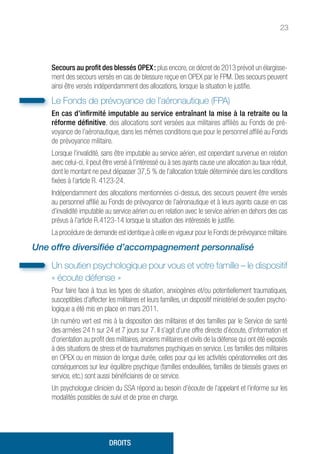 23
Secours au profit des blessés OPEX : plus encore, ce décret de 2013 prévoit un élargisse-
ment des secours versés en cas de blessure reçue en OPEX par le FPM. Des secours peuvent
ainsi être versés indépendamment des allocations, lorsque la situation le justifie.
Le Fonds de prévoyance de l’aéronautique (FPA)
En cas d’infirmité imputable au service entraînant la mise à la retraite ou la
réforme définitive, des allocations sont versées aux militaires affiliés au Fonds de pré-
voyance de l’aéronautique, dans les mêmes conditions que pour le personnel affilié au Fonds
de prévoyance militaire.
Lorsque l’invalidité, sans être imputable au service aérien, est cependant survenue en relation
avec celui-ci, il peut être versé à l’intéressé ou à ses ayants cause une allocation au taux réduit,
dont le montant ne peut dépasser 37,5 % de l’allocation totale déterminée dans les conditions
fixées à l’article R. 4123-24.
Indépendamment des allocations mentionnées ci-dessus, des secours peuvent être versés
au personnel affilié au Fonds de prévoyance de l’aéronautique et à leurs ayants cause en cas
d’invalidité imputable au service aérien ou en relation avec le service aérien en dehors des cas
prévus à l’article R.4123-14 lorsque la situation des intéressés le justifie.
La procédure de demande est identique à celle en vigueur pour le Fonds de prévoyance militaire.
Une offre diversifiée d’accompagnement personnalisé
Un soutien psychologique pour vous et votre famille – le dispositif
« écoute défense »
Pour faire face à tous les types de situation, anxiogènes et/ou potentiellement traumatiques,
susceptibles d’affecter les militaires et leurs familles, un dispositif ministériel de soutien psycho-
logique a été mis en place en mars 2011.
Un numéro vert est mis à la disposition des militaires et des familles par le Service de santé
des armées 24 h sur 24 et 7 jours sur 7. Il s’agit d’une offre directe d’écoute, d’information et
d’orientation au profit des militaires, anciens militaires et civils de la défense qui ont été exposés
à des situations de stress et de traumatismes psychiques en service. Les familles des militaires
en OPEX ou en mission de longue durée, celles pour qui les activités opérationnelles ont des
conséquences sur leur équilibre psychique (familles endeuillées, familles de blessés graves en
service, etc.) sont aussi bénéficiaires de ce service.
Un psychologue clinicien du SSA répond au besoin d’écoute de l’appelant et l’informe sur les
modalités possibles de suivi et de prise en charge.
DROITS
 
