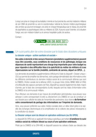 24
Lorsqu’une prise en charge est souhaitable,il oriente en tout premier lieu vers les médecins militaires
de son CMA de proximité ou vers le coordonnateur national du Service médico-psychologique
des armées qui pourront envisager une prise en charge thérapeutique par le réseau de proximité
de psychiatres ou psychologues civils ou militaires du SSA. Il pourra aussi l’orienter, si la situation
l’exige, vers son médecin traitant ou le service hospitalier public de secteur.
Contact :
APPEL GRATUIT DEPUIS UN POSTE FIXE
Un suivi particulier de votre dossier par le biais des dossiers uniques
Le dossier unique « action sanitaire et sociale »
Des aides à domicile et des secours financiers (prestations supplémentaires) peuvent
vous être accordés, sous conditions de ressources et de pathologie, lorsque vos
dépenses de santé représentent une charge trop importante pour votre budget ou
pour répondre à des difficultés liées à la spécificité du métier de militaire et à ses
répercussions sur la famille (mobilité, contrainte de service, départ en OPEX…).
Les demandes de prestations supplémentaires s’effectuent à l’aide du dispositif « Dossier unique »
(DU) qui permet de simplifier les démarches, via le partage dématérialisé des informations entre
les différents contributeurs du domaine médico-social de la communauté défense que sont
la CNMSS, l’Action sociale de la défense (ASD), le groupe Unéo (Unéo, MNM, MAA et CNG)
et la Mutuelle des sapeurs-pompiers de Paris, dispositif qui associe également les états-majors
d’armée, par le biais des correspondants d’unité, lesquels sont les relais d’information entre
la CNMSS et la communauté militaire.
Pour effectuer une demande et par mesure de simplification administrative, vous pouvez vous
adresser à votre correspondant d’unité ou directement à la CNMSS en vue de constituer un
seul dossier pour solliciter les aides de l’ensemble des partenaires, sous réserve de formaliser
votre consentement de partage des informations sur l’imprimé de demande.
Ainsi, vous pouvez prétendre aux aides médico-sociales dans un délai réduit grâce à la rapi-
dité des échanges électroniques et la simplification de la collecte des pièces nécessaires à
la constitution du dossier.
Le Dossier unique suivi du blessé en opération extérieure (ou DU OPEX)
Le dispositif DU OPEX est un applicatif informatique spécifique,permettant d’améliorer le suivi
médico-social du militaire blessé au cours d’une opération extérieure.
Piloté par la CNMSS et la DRH-MD, le dispositif associe les cellules d’aide aux blessés des
DROITS
 